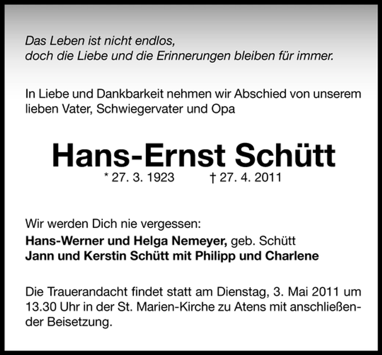<p>Das Leben ist nicht endlos, doch die Liebe und die Erinnerungen bleiben für immer. In Liebe und Dankbarkeit nehmen wir Abschied von unserem lieben Vater, Schwiegervater und Opa</p><p>Hans-Ernst Schütt<br />* 27. 3. 1923 † 27. 4. 2011 Wir werden Dich nie vergessen: Hans-Werner und Helga Nemeyer, geb. Schütt Jann und Kerstin Schütt mit Philipp und Charlene Die Trauerandacht ﬁndet statt am Dienstag, 3. Mai 2011 um 13.30 Uhr in der St. Marien-Kirche zu Atens mit anschließender Beisetzung.</p>