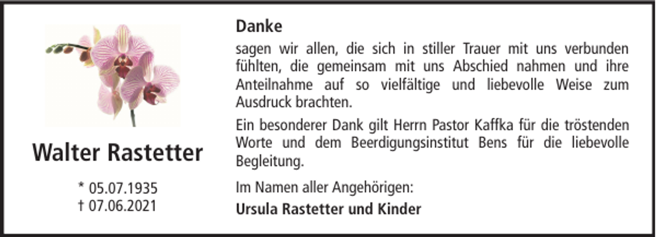 <p>Danke</p><p>Walter Rastetter<br />* 05.07.1935<br />† 07.06.2021</p><p>sagen wir allen, die sich in stiller Trauer mit uns verbunden<br />fühlten, die gemeinsam mit uns Abschied nahmen und ihre<br />Anteilnahme auf so vielfältige und liebevolle Weise zum<br />Ausdruck brachten.<br />Ein besonderer Dank gilt Herrn Pastor Kaffka für die tröstenden<br />Worte und dem Beerdigungsinstitut Bens für die liebevolle<br />Begleitung.<br />Im Namen aller Angehörigen:<br />Ursula Rastetter und Kinder</p>
