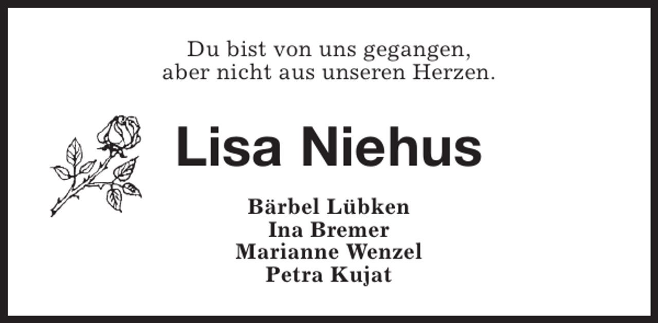 <p>Du bist von uns gegangen,<br />aber nicht aus unseren Herzen.</p><p>Lisa Niehus<br />Bärbel Lübken<br />Ina Bremer<br />Marianne Wenzel<br />Petra Kujat</p>