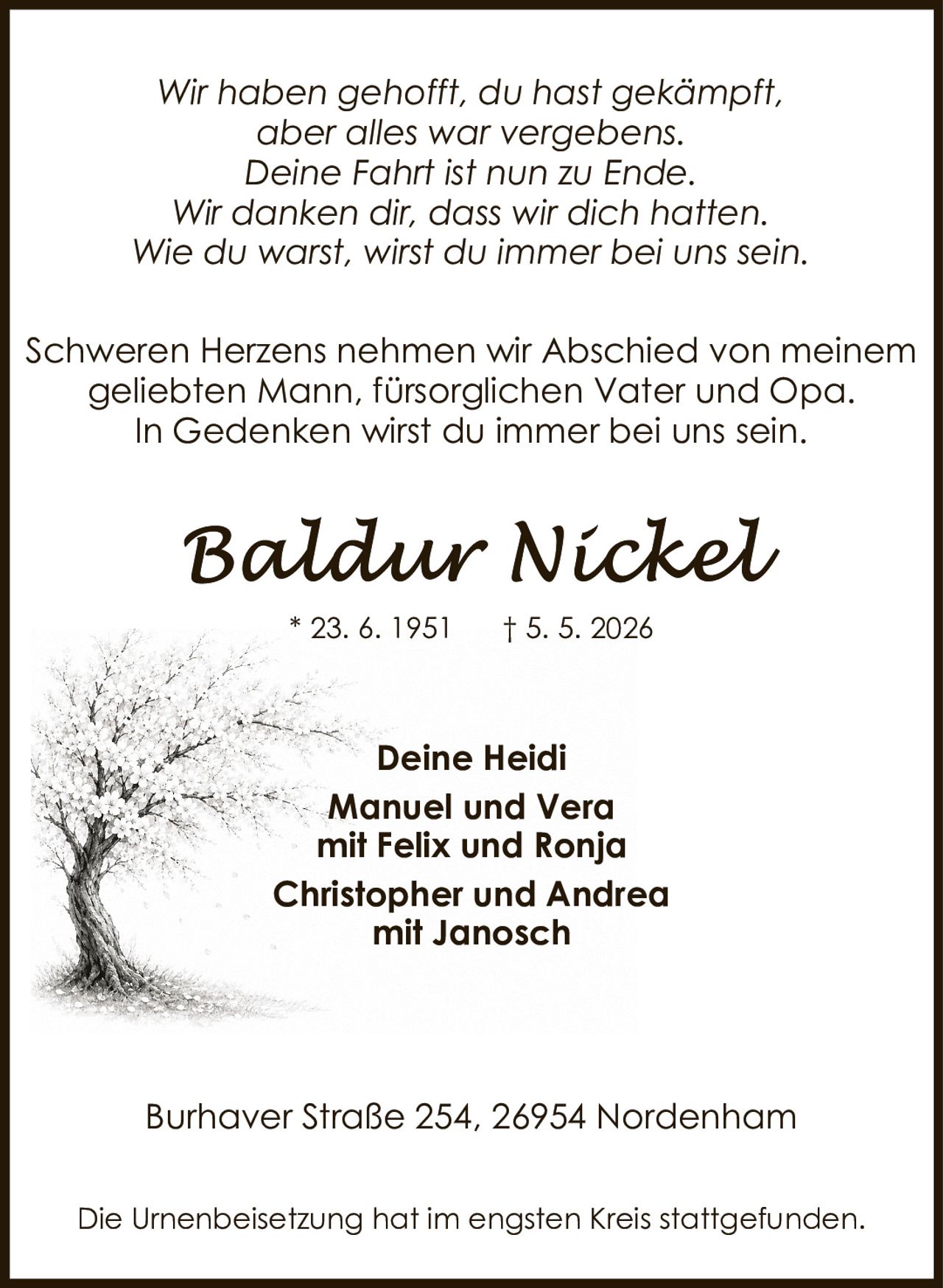 <p><i>Wir haben gehofft, du hast gekämpft,<br>aber alles war vergebens.<br>Deine Fahrt ist nun zu Ende.<br>Wir danken dir, dass wir dich hatten.<br>Wie du warst, wirst du immer bei uns sein.</i></p><p>Schweren Herzens nehmen wir Abschied von meinem geliebten Mann, fürsorglichen Vater und Opa.<br>In Gedenken wirst du immer bei uns sein.</p><p><strong>Deine Heidi<br>Manuel und Vera<br>mit Felix und Ronja<br>Christopher und Andrea<br>mit Janosch</strong></p><p>Burhaver Straße 254, 26954 Nordenham</p><p>Die Urnenbeisetzung hat im engsten Kreis stattgefunden.</p>