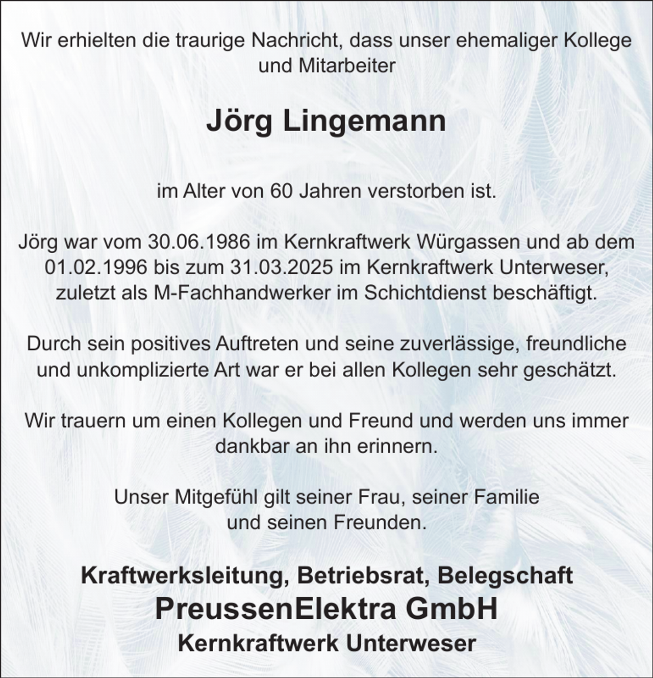 <p>Wir erhielten die traurige Nachricht, dass unser ehemaliger Kollege<br />und Mitarbeiter</p><p>Jörg Lingemann<br />im Alter von 60 Jahren verstorben ist.<br />Jörg war vom 30.06.1986 im Kernkraftwerk Würgassen und ab dem<br />01.02.1996 bis zum 31.03.2025 im Kernkraftwerk Unterweser,<br />zuletzt als M-Fachhandwerker im Schichtdienst beschäftigt.<br />Durch sein positives Auftreten und seine zuverlässige, freundliche<br />und unkomplizierte Art war er bei allen Kollegen sehr geschätzt.<br />Wir trauern um einen Kollegen und Freund und werden uns immer<br />dankbar an ihn erinnern.<br />Unser Mitgefühl gilt seiner Frau, seiner Familie<br />und seinen Freunden.</p><p>Kraftwerksleitung, Betriebsrat, Belegschaft</p><p>PreussenElektra GmbH<br />Kernkraftwerk Unterweser</p>