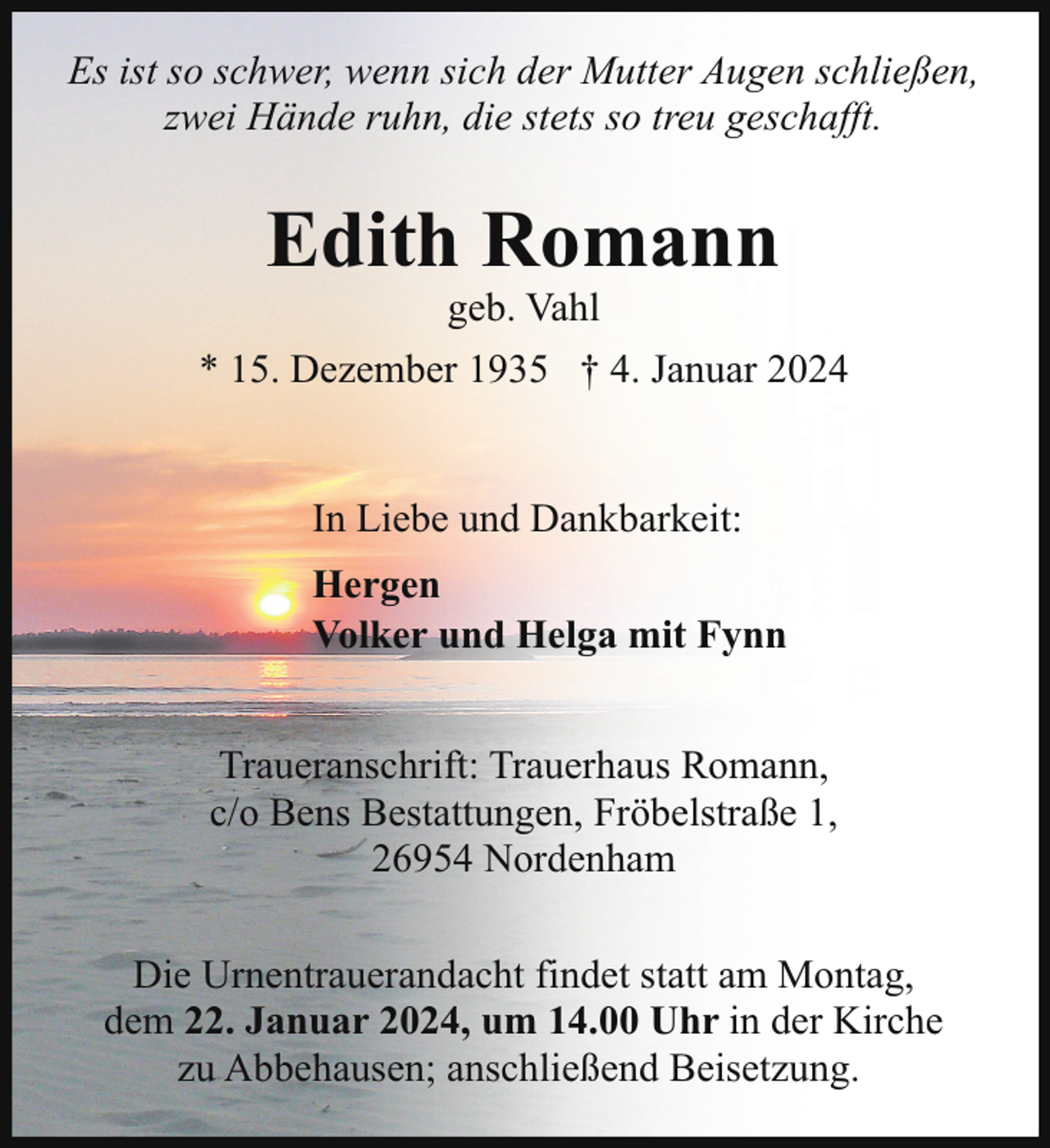 <p>Es ist so schwer, wenn sich der Mutter Augen schließen,<br />zwei Hände ruhn, die stets so treu geschafft.</p><p>Edith Romann</p><p>geb. Vahl<br />* 15. Dezember 1935 † 4. Januar 2024<br />In Liebe und Dankbarkeit:<br />Hergen<br />Volker und Helga mit Fynn<br />Traueranschrift: Trauerhaus Romann,<br />c/o Bens Bestattungen, Fröbelstraße 1,<br />26954 Nordenham<br />Die Urnentrauerandacht findet statt am Montag,<br />dem 22. Januar 2024, um 14.00 Uhr in der Kirche<br />zu Abbehausen; anschließend Beisetzung.</p>
