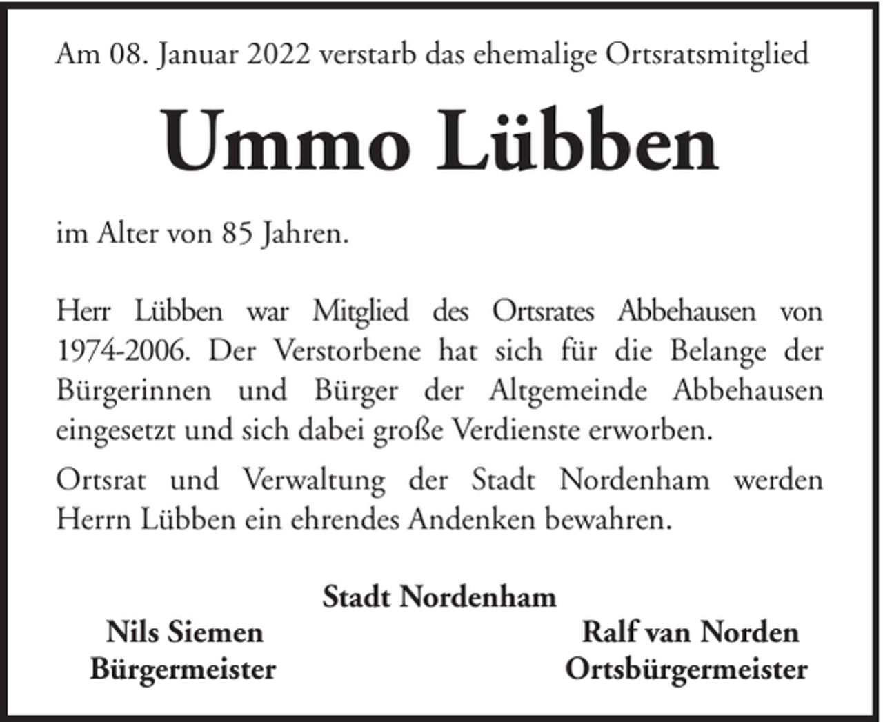 <p>Am 08. Januar 2022 verstarb das ehemalige Ortsratsmitglied</p><p>Ummo Lübben<br />im Alter von 85 Jahren.<br />Herr Lübben war Mitglied des Ortsrates Abbehausen von<br />1974-2006. Der Verstorbene hat sich für die Belange der<br />Bürgerinnen und Bürger der Altgemeinde Abbehausen<br />eingesetzt und sich dabei große Verdienste erworben.<br />Ortsrat und Verwaltung der Stadt Nordenham werden<br />Herrn Lübben ein ehrendes Andenken bewahren.<br />Nils Siemen<br />Bürgermeister</p><p>Stadt Nordenham</p><p>Ralf van Norden<br />Ortsbürgermeister</p>