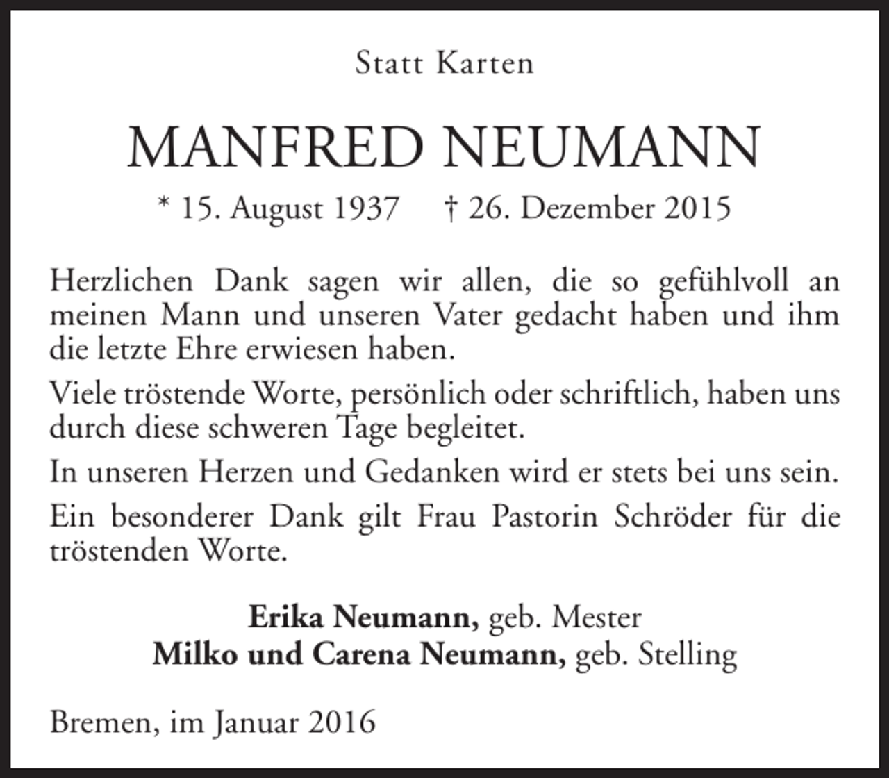 <p>Statt Karten</p><p>MANFRED NEUMANN<br />* 15. August 1937</p><p>† 26. Dezember 2015</p><p>Herzlichen Dank sagen wir allen, die so gefühlvoll an<br />meinen Mann und unseren Vater gedacht haben und ihm<br />die letzte Ehre erwiesen haben.<br />Viele tröstende Worte, persönlich oder schriftlich, haben uns<br />durch diese schweren Tage begleitet.<br />In unseren Herzen und Gedanken wird er stets bei uns sein.<br />Ein besonderer Dank gilt Frau Pastorin Schröder für die<br />tröstenden Worte.<br />Erika Neumann, geb. Mester<br />Milko und Carena Neumann, geb. Stelling<br />Bremen, im Januar 2016</p>