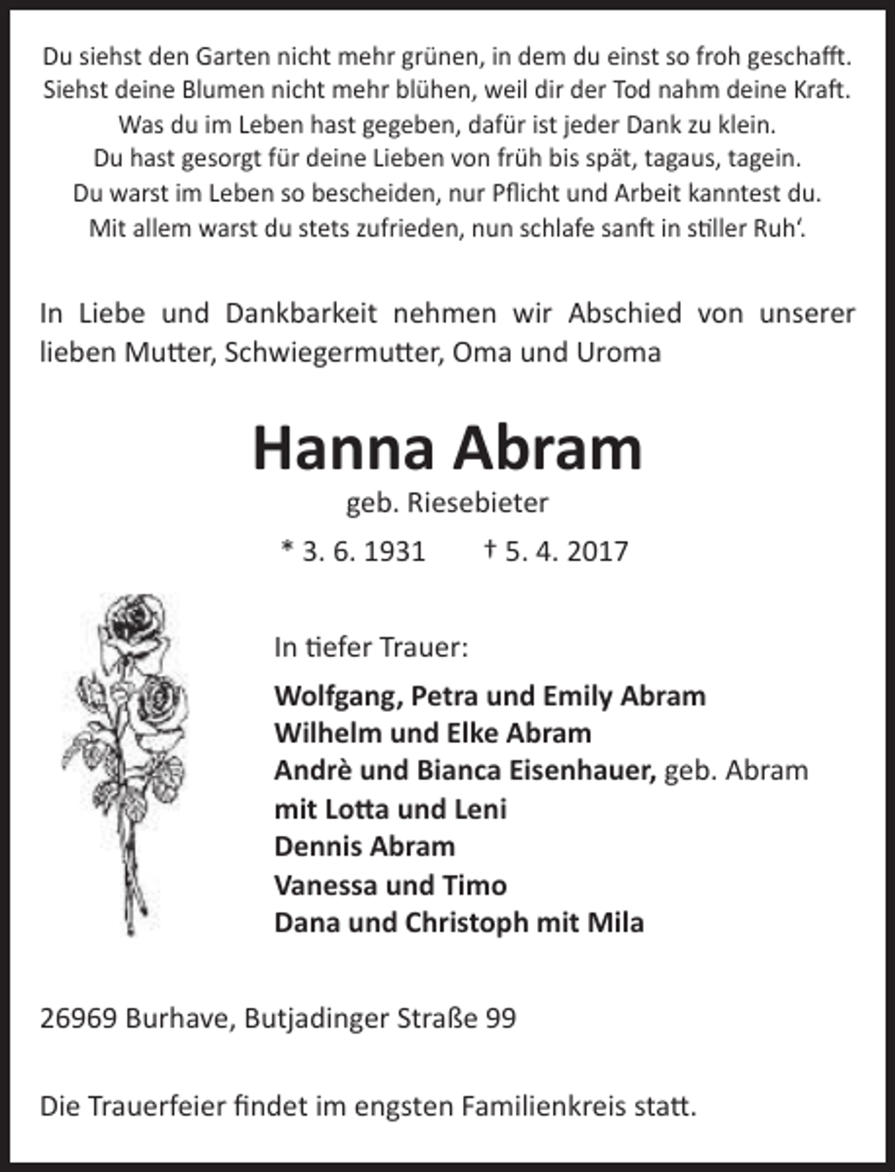 <p>Du siehst den Garten nicht mehr grünen, in dem du einst so froh geschafft.<br />Siehst deine Blumen nicht mehr blühen, weil dir der Tod nahm deine Kraft.<br />Was du im Leben hast gegeben, dafür ist jeder Dank zu klein.<br />Du hast gesorgt für deine Lieben von früh bis spät, tagaus, tagein.<br />Du warst im Leben so bescheiden, nur Pflicht und Arbeit kanntest du.<br />Mit allem warst du stets zufrieden, nun schlafe sanft in stiller Ruh‘.</p><p>In Liebe und Dankbarkeit nehmen wir Abschied von unserer<br />lieben Mutter, Schwiegermutter, Oma und Uroma</p><p>Hanna Abram<br />geb. Riesebieter</p><p>* 3. 6. 1931</p><p>† 5. 4. 2017</p><p>In tiefer Trauer:<br />Wolfgang, Petra und Emily Abram<br />Wilhelm und Elke Abram<br />Andrè und Bianca Eisenhauer, geb. Abram<br />mit Lotta und Leni<br />Dennis Abram<br />Vanessa und Timo<br />Dana und Christoph mit Mila<br />26969 Burhave, Butjadinger Straße 99<br />Die Trauerfeier findet im engsten Familienkreis statt.</p>