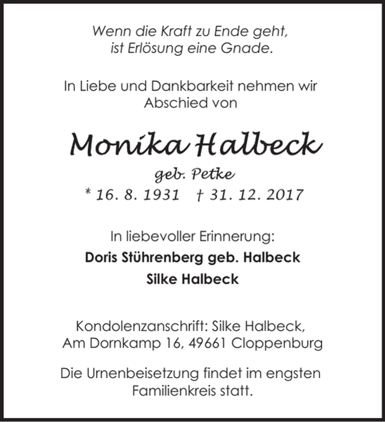 <p>Wenn die Kraft zu Ende geht,<br />ist Erlösung eine Gnade.<br />In Liebe und Dankbarkeit nehmen wir<br />Abschied von</p><p>geb. Pet<br />ge<br />etke<br />* 16. 8. 1931 † 31. 12. 2017<br />In liebevoller Erinnerung:<br />Doris Stührenberg geb. Halbeck<br />Silke Halbeck<br />Kondolenzanschrift: Silke Halbeck,<br />Am Dornkamp 16, 49661 Cloppenburg<br />Die Urnenbeisetzung findet im engsten<br />Familienkreis statt.</p>