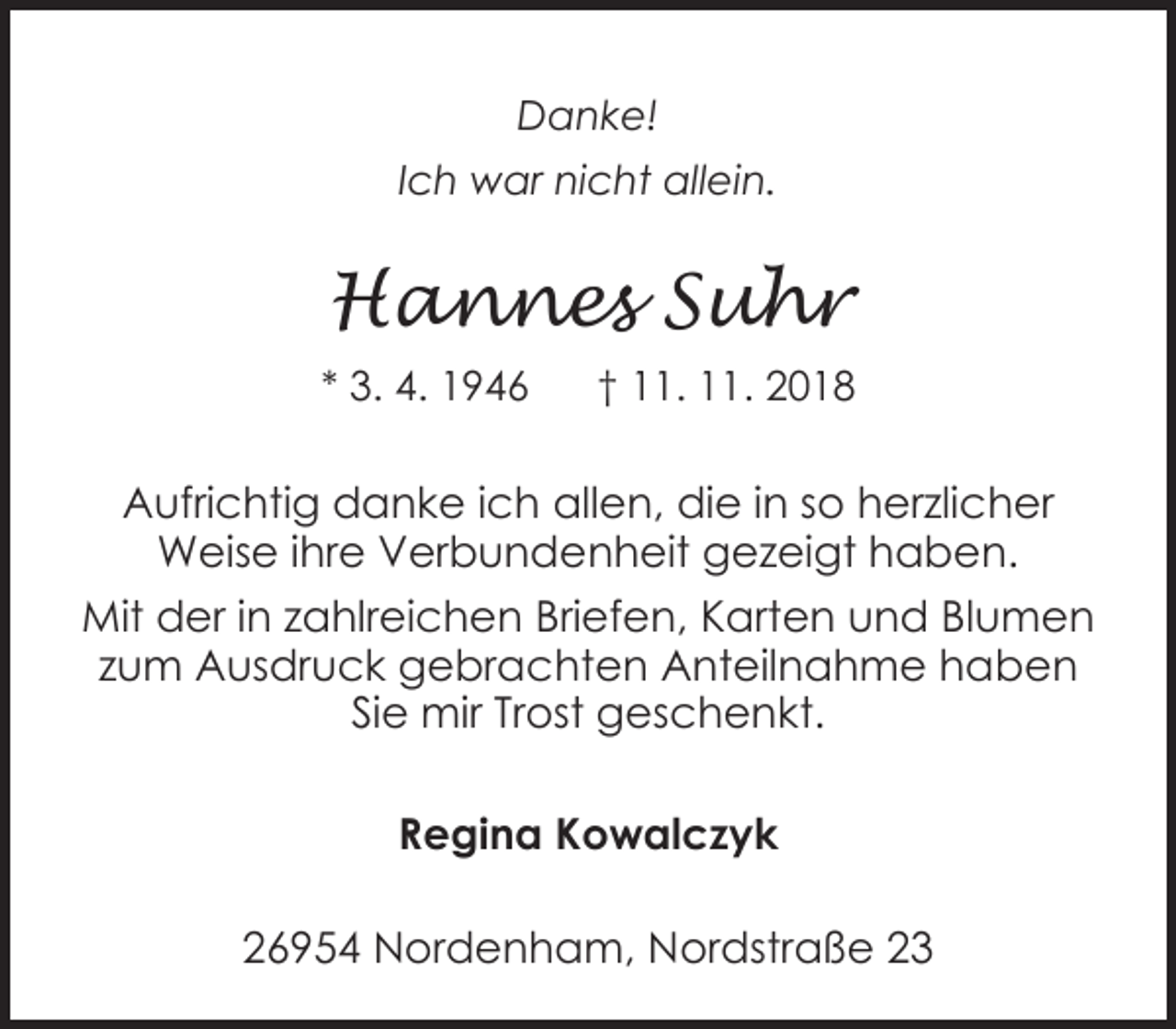 <p>Danke!<br />Ich war nicht allein.</p>
<p>Hannes Suhr<br />* 3. 4. 1946</p>
<p>† 11. 11. 2018</p>
<p>Aufrichtig danke ich allen, die in so herzlicher<br />Weise ihre Verbundenheit gezeigt haben.<br />Mit der in zahlreichen Briefen, Karten und Blumen<br />zum Ausdruck gebrachten Anteilnahme haben<br />Sie mir Trost geschenkt.<br />Regina Kowalczyk<br />26954 Nordenham, Nordstraße 23</p>