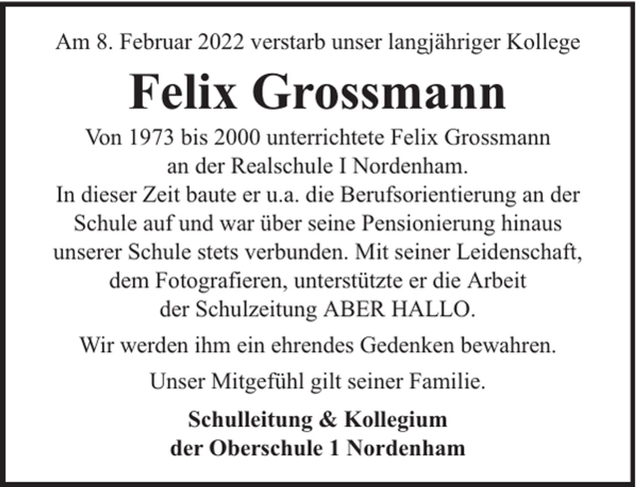<p>Am 8. Februar 2022 verstarb unser langjähriger Kollege</p><p>Felix Grossmann</p><p>Von 1973 bis 2000 unterrichtete Felix Grossmann<br />an der Realschule I Nordenham.<br />In dieser Zeit baute er u.a. die Berufsorientierung an der<br />Schule auf und war über seine Pensionierung hinaus<br />unserer Schule stets verbunden. Mit seiner Leidenschaft,<br />dem Fotografieren, unterstützte er die Arbeit<br />der Schulzeitung ABER HALLO.<br />Wir werden ihm ein ehrendes Gedenken bewahren.<br />Unser Mitgefühl gilt seiner Familie.<br />Schulleitung &amp; Kollegium<br />der Oberschule 1 Nordenham</p>