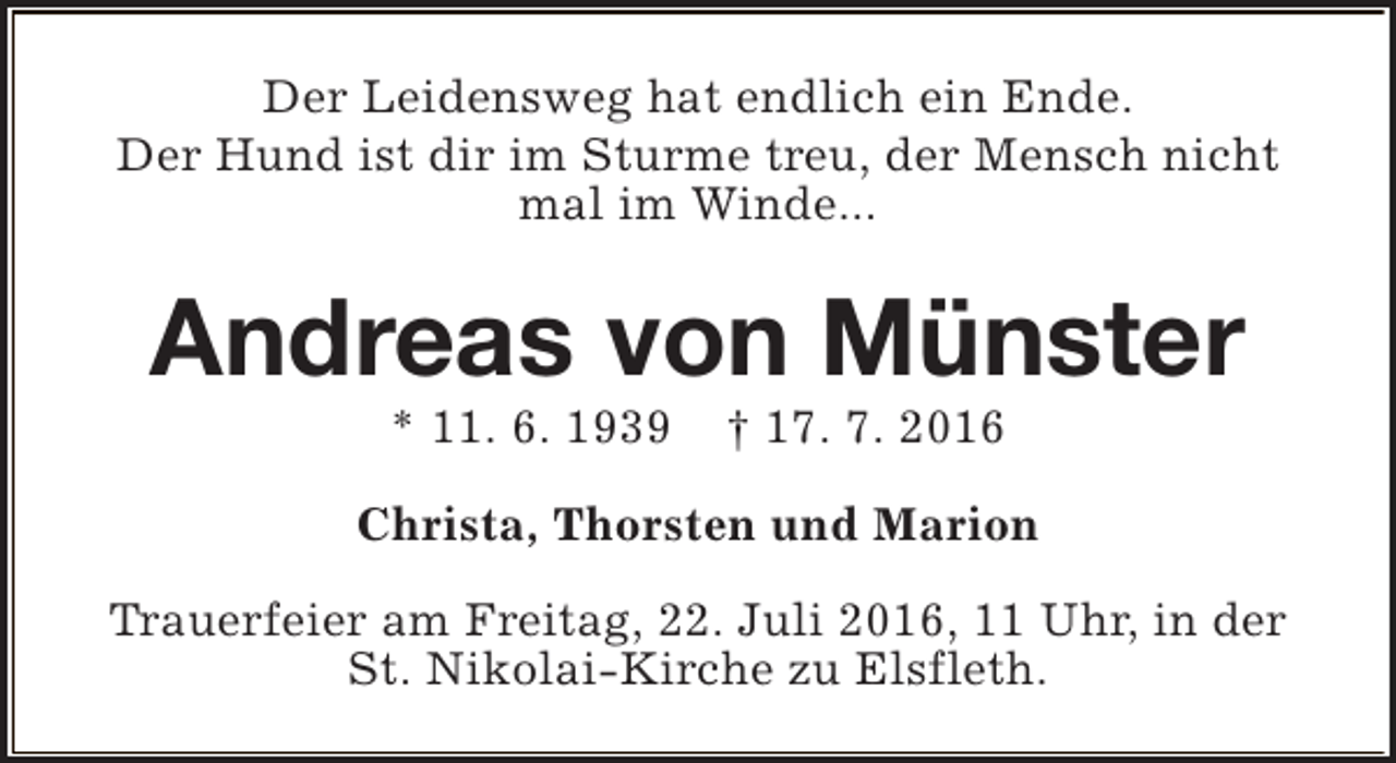 <p>Der Leidensweg hat endlich ein Ende.<br />Der Hund ist dir im Sturme treu, der Mensch nicht<br />mal im Winde...</p><p>Andreas von Münster<br />* 11. 6. 1939</p><p>† 17. 7. 2016</p><p>Christa, Thorsten und Marion<br />Trauerfeier am Freitag, 22. Juli 2016, 11 Uhr, in der<br />St. Nikolai-Kirche zu Elsfleth.</p>