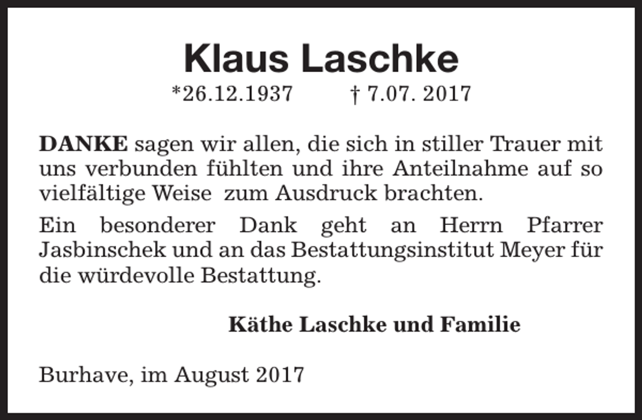 <p>Klaus Laschke</p><p>*26.12.1937</p><p>† 7.07. 2017</p><p>DANKE sagen wir allen, die sich in stiller Trauer mit<br />uns verbunden fühlten und ihre Anteilnahme auf so<br />vielfältige Weise zum Ausdruck brachten.<br />Ein besonderer Dank geht an Herrn Pfarrer<br />Jasbinschek und an das Bestattungsinstitut Meyer für<br />die würdevolle Bestattung.<br />Käthe Laschke und Familie<br />Burhave, im August 2017</p>