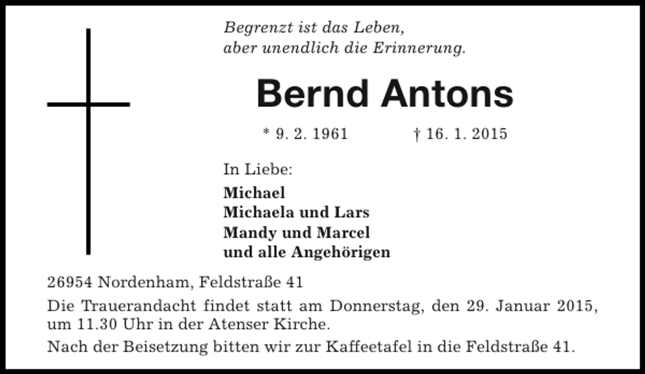<p>Begrenzt ist das Leben,<br />aber unendlich die Erinnerung.</p><p>Bernd Antons<br />* 9. 2. 1961</p><p>† 16. 1. 2015</p><p>In Liebe:<br />Michael<br />Michaela und Lars<br />Mandy und Marcel<br />und alle Angehörigen<br />26954 Nordenham, Feldstraße 41<br />Die Trauerandacht findet statt am Donnerstag, den 29. Januar 2015,<br />um 11.30 Uhr in der Atenser Kirche.<br />Nach der Beisetzung bitten wir zur Kaffeetafel in die Feldstraße 41.</p>