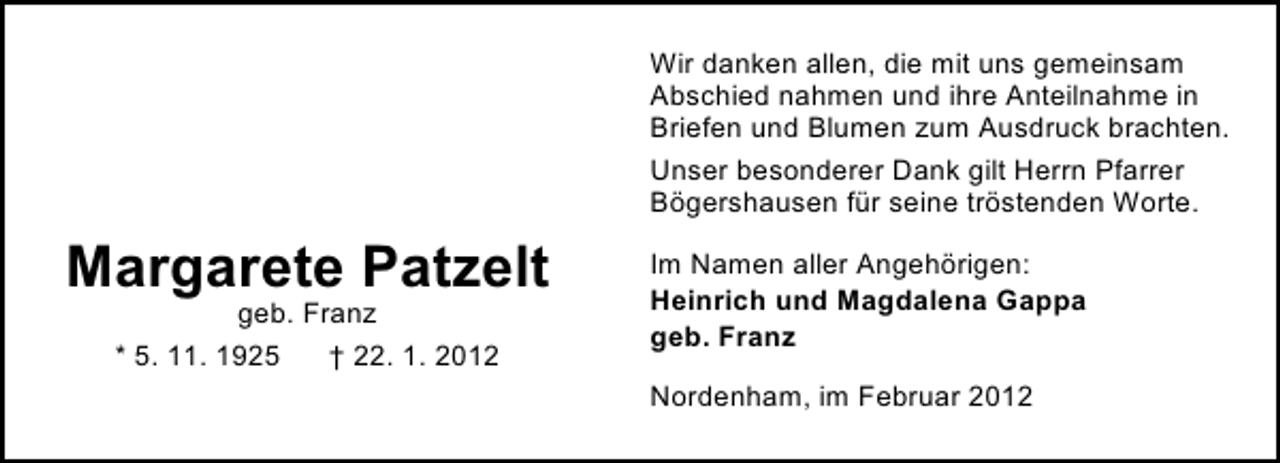 <p>Wir danken allen, die mit uns gemeinsam<br />Abschied nahmen und ihre Anteilnahme in<br />Briefen und Blumen zum Ausdruck brachten.<br />Unser besonderer Dank gilt Herrn Pfarrer<br />Bögershausen für seine tröstenden Worte.</p><p>Margarete Patzelt<br />geb. Franz<br />* 5. 11. 1925<br />† 22. 1. 2012</p><p>Im Namen aller Angehörigen:<br />Heinrich und Magdalena Gappa<br />geb. Franz<br />Nordenham, im Februar 2012</p>