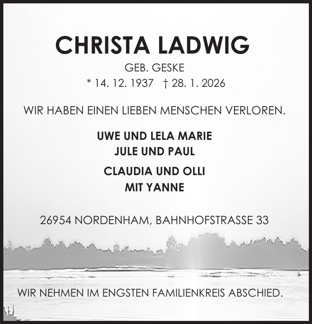 <p>CHRISTA LADWIG<br />GEB. GESKE<br />* 14. 12. 1937 † 28. 1. 2026</p><p>WIR HABEN EINEN LIEBEN MENSCHEN VERLOREN.<br />UWE UND LELA MARIE<br />JULE UND PAUL<br />CLAUDIA UND OLLI<br />MIT YANNE<br />26954 NORDENHAM, BAHNHOFSTRASSE 33</p><p>WIR NEHMEN IM ENGSTEN FAMILIENKREIS ABSCHIED.</p>