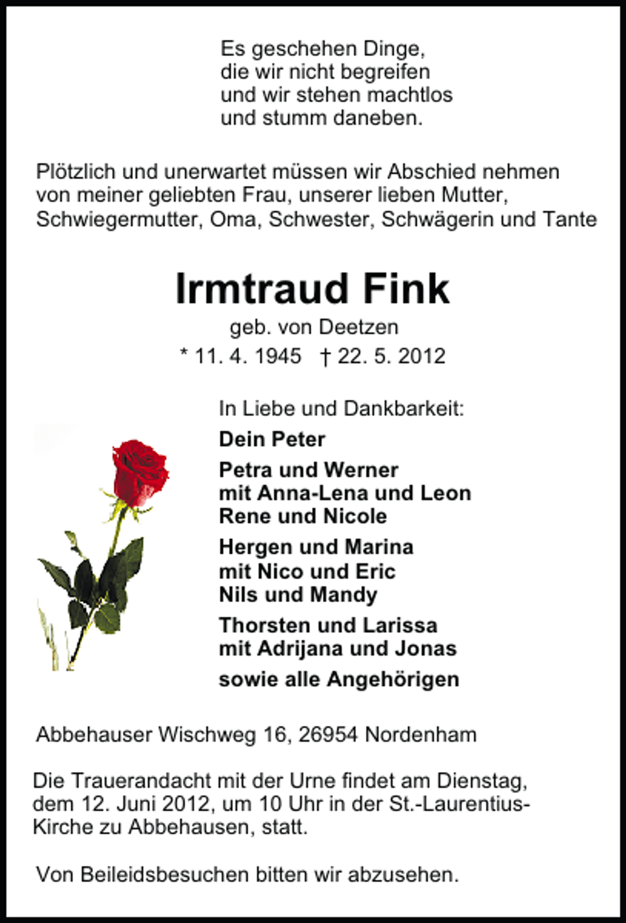 <p>Es geschehen Dinge,<br />die wir nicht begreifen<br />und wir stehen machtlos<br />und stumm daneben.<br />Plötzlich und unerwartet müssen wir Abschied nehmen<br />von meiner geliebten Frau, unserer lieben Mutter,<br />Schwiegermutter, Oma, Schwester, Schwägerin und Tante</p><p>Irmtraud Fink<br />geb. von Deetzen<br />* 11. 4. 1945 † 22. 5. 2012</p><p>In Liebe und Dankbarkeit:<br />Dein Peter<br />Petra und Werner<br />mit Anna-Lena und Leon<br />Rene und Nicole<br />Hergen und Marina<br />mit Nico und Eric<br />Nils und Mandy<br />Thorsten und Larissa<br />mit Adrijana und Jonas<br />sowie alle Angehörigen<br />Abbehauser Wischweg 16, 26954 Nordenham<br />Die Trauerandacht mit der Urne findet am Dienstag,<br />dem 12. Juni 2012, um 10 Uhr in der St.-LaurentiusKirche zu Abbehausen, statt.<br />Von Beileidsbesuchen bitten wir abzusehen.</p>