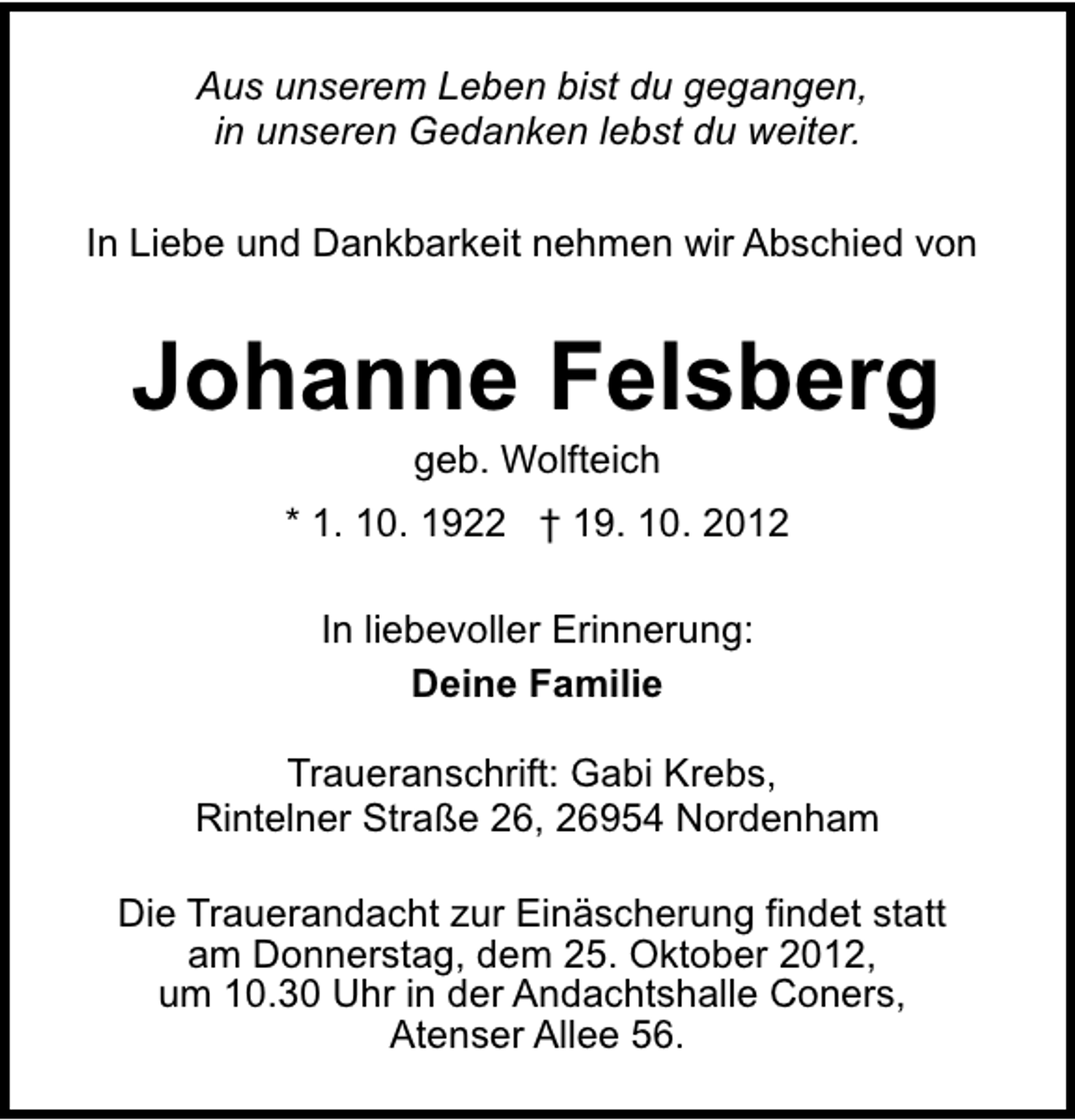 <p>Aus unserem Leben bist du gegangen,<br />in unseren Gedanken lebst du weiter.<br />In Liebe und Dankbarkeit nehmen wir Abschied von</p><p>Johanne Felsberg<br />geb. Wolfteich</p><p>* 1. 10. 1922 † 19. 10. 2012<br />In liebevoller Erinnerung:<br />Deine Familie<br />Traueranschrift: Gabi Krebs,<br />Rintelner Straße 26, 26954 Nordenham<br />Die Trauerandacht zur Einäscherung findet statt<br />am Donnerstag, dem 25. Oktober 2012,<br />um 10.30 Uhr in der Andachtshalle Coners,<br />Atenser Allee 56.</p>