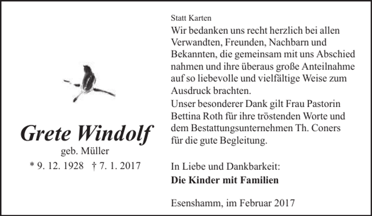 <p>Statt Karten</p><p>Grete Windolf<br />geb. Müller<br />* 9. 12. 1928 † 7. 1. 2017</p><p>Wir bedanken uns recht herzlich bei allen<br />Verwandten, Freunden, Nachbarn und<br />Bekannten, die gemeinsam mit uns Abschied<br />nahmen und ihre überaus große Anteilnahme<br />auf so liebevolle und vielfältige Weise zum<br />Ausdruck brachten.<br />Unser besonderer Dank gilt Frau Pastorin<br />Bettina Roth für ihre tröstenden Worte und<br />dem Bestattungsunternehmen Th. Coners<br />für die gute Begleitung.<br />In Liebe und Dankbarkeit:<br />Die Kinder mit Familien<br />Esenshamm, im Februar 2017</p>