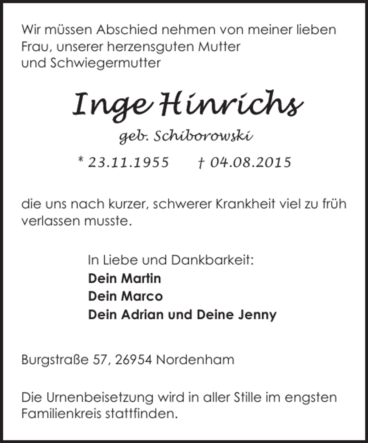 <p>Wir müssen Abschied nehmen von meiner lieben<br />Frau, unserer herzensguten Mutter<br />und Schwiegermutter</p><p>geb. Schiborowski<br />* 23.11.1955</p><p>† 04.08.2015</p><p>die uns nach kurzer, schwerer Krankheit viel zu früh<br />verlassen musste.<br />In Liebe und Dankbarkeit:<br />Dein Martin<br />Dein Marco<br />Dein Adrian und Deine Jenny<br />Burgstraße 57, 26954 Nordenham<br />Die Urnenbeisetzung wird in aller Stille im engsten<br />Familienkreis stattfinden.</p>
