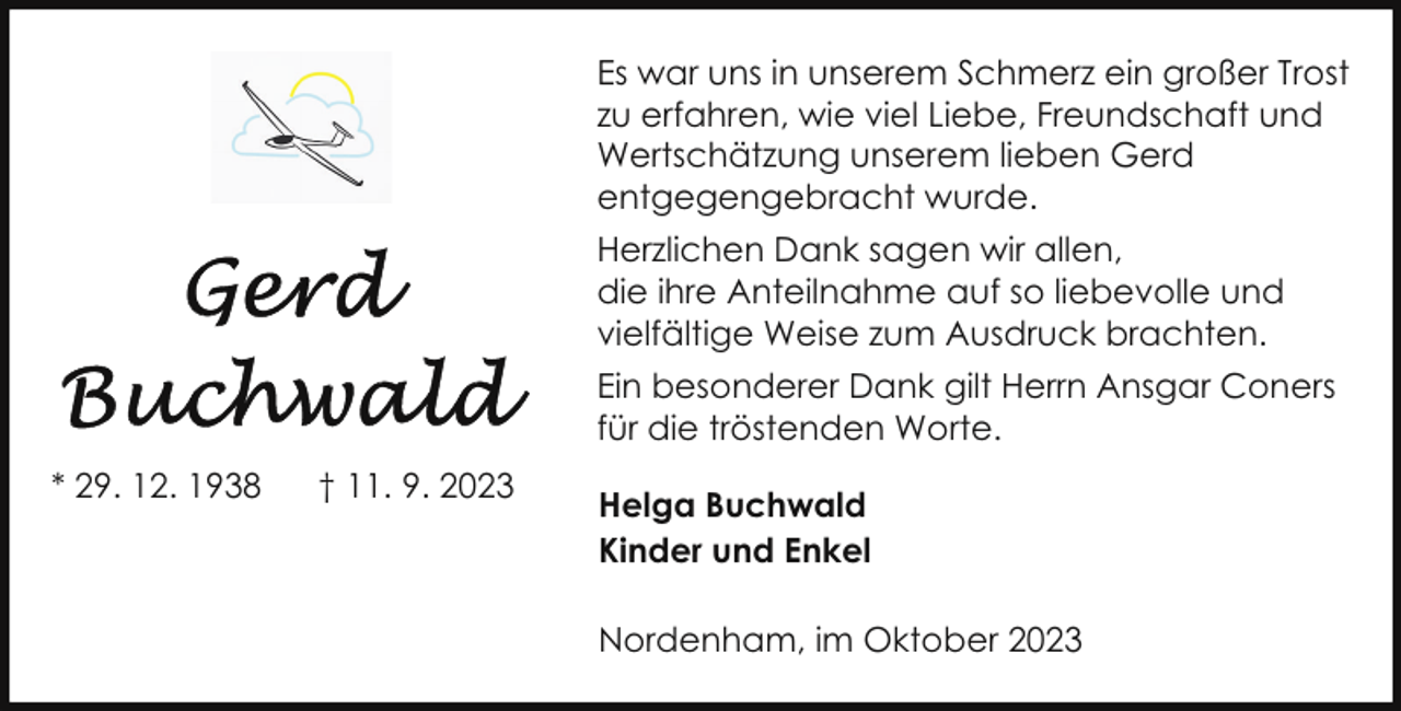 <p>Es war uns in unserem Schmerz ein großer Trost<br />zu erfahren, wie viel Liebe, Freundschaft und<br />Wertschätzung unserem lieben Gerd<br />entgegengebracht wurde.<br />Herzlichen Dank sagen wir allen,<br />die ihre Anteilnahme auf so liebevolle und<br />vielfältige Weise zum Ausdruck brachten.<br />Ein besonderer Dank gilt Herrn Ansgar Coners<br />für die tröstenden Worte.<br />* 29. 12. 1938</p><p>† 11. 9. 2023</p><p>Helga Buchwald<br />Kinder und Enkel<br />Nordenham, im Oktober 2023</p>