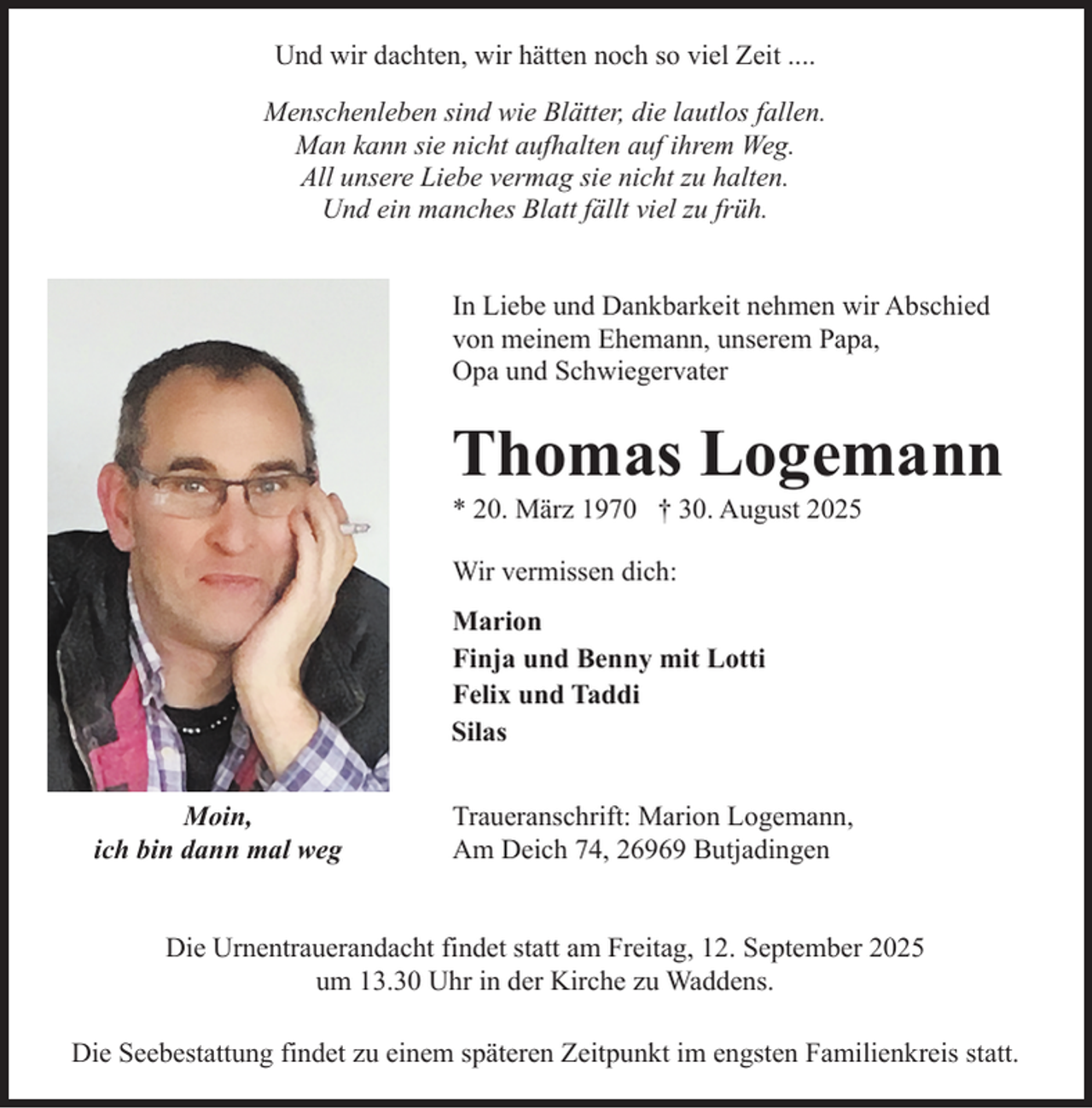<p>Und wir dachten, wir hätten noch so viel Zeit ....<br />Menschenleben sind wie Blätter, die lautlos fallen.<br />Man kann sie nicht aufhalten auf ihrem Weg.<br />All unsere Liebe vermag sie nicht zu halten.<br />Und ein manches Blatt fällt viel zu früh.<br />In Liebe und Dankbarkeit nehmen wir Abschied<br />von meinem Ehemann, unserem Papa,<br />Opa und Schwiegervater</p><p>Thomas Logemann</p><p>* 20. März 1970 † 30. August 2025<br />Wir vermissen dich:<br />Marion<br />Finja und Benny mit Lotti<br />Felix und Taddi<br />Silas<br />Moin,<br />ich bin dann mal weg</p><p>Traueranschrift: Marion Logemann,<br />Am Deich 74, 26969 Butjadingen</p><p>Die Urnentrauerandacht findet statt am Freitag, 12. September 2025<br />um 13.30 Uhr in der Kirche zu Waddens.<br />Die Seebestattung findet zu einem späteren Zeitpunkt im engsten Familienkreis statt.</p>