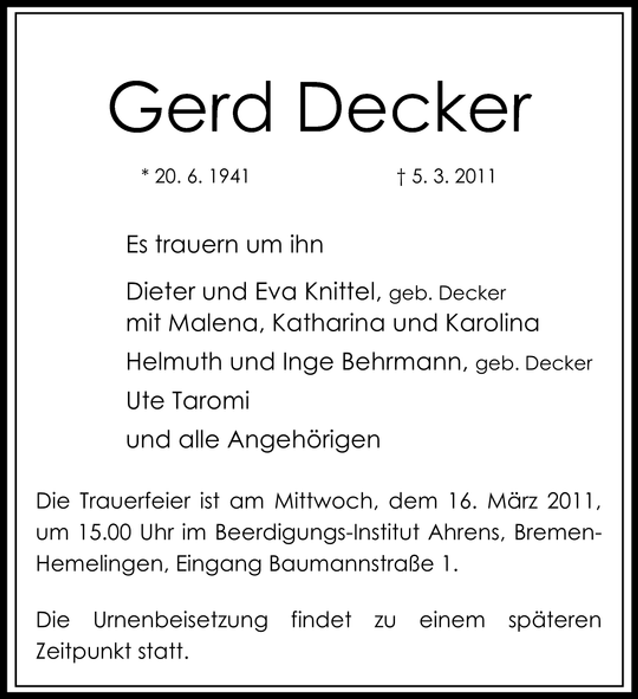 <p>Gerd Decker<br />* 20. 6. 1941 † 5. 3. 2011</p><p>Es trauern um ihn Dieter und Eva Knittel, geb. Decker mit Malena, Katharina und Karolina Helmuth und Inge Behrmann, geb. Decker Ute Taromi und alle Angehörigen<br />Die Trauerfeier ist am Mittwoch, dem 16. März 2011, um 15.00 Uhr im Beerdigungs-Institut Ahrens, BremenHemelingen, Eingang Baumannstraße 1. Die Urnenbeisetzung Zeitpunkt statt. findet zu einem späteren</p>