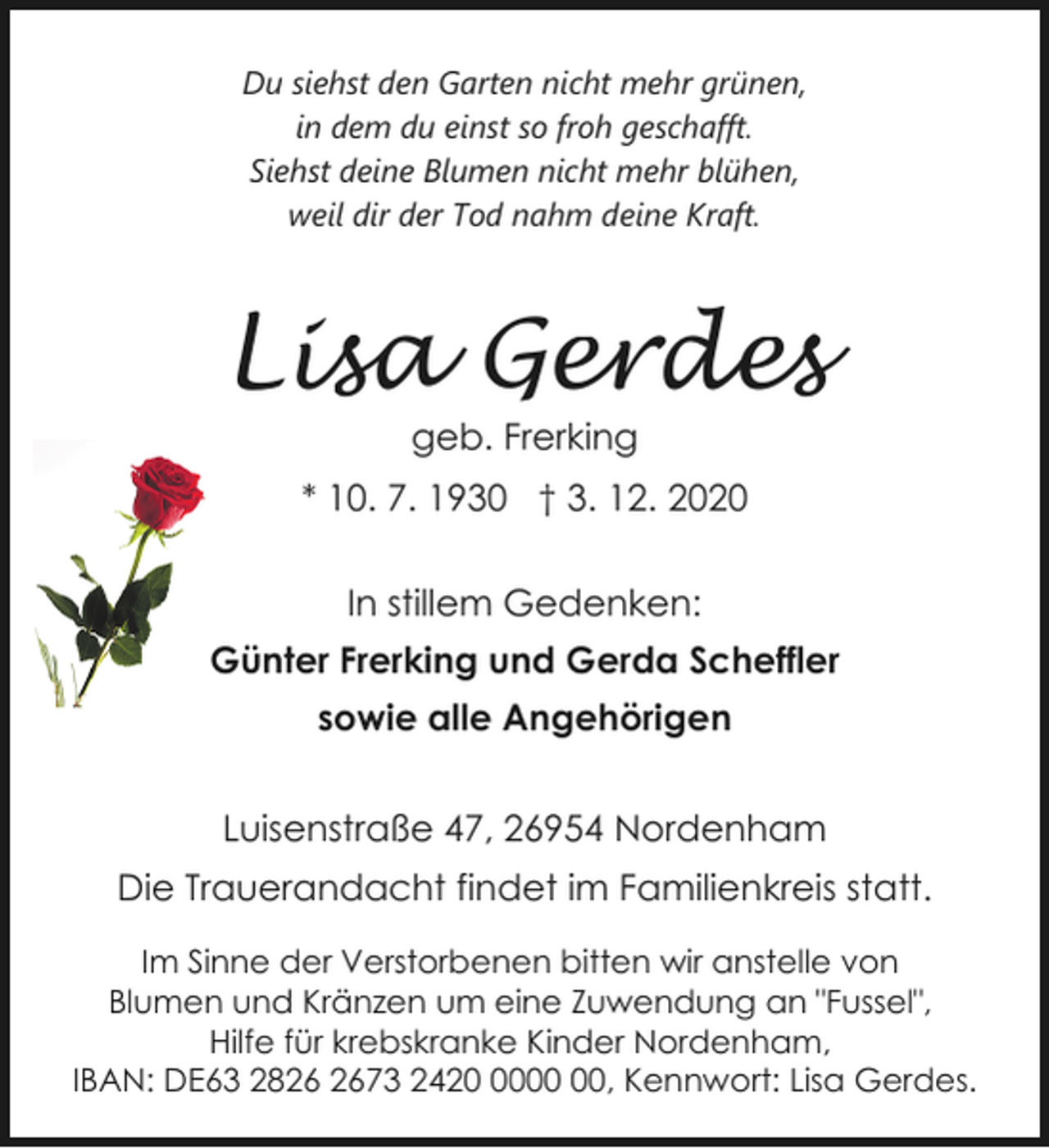 <p>Du siehst den Garten nicht mehr grünen,<br />in dem du einst so froh geschafft.<br />Siehst deine Blumen nicht mehr blühen,<br />weil dir der Tod nahm deine Kraft.</p><p>Lisa Gerdes<br />geb. Frerking</p><p>* 10. 7. 1930 † 3. 12. 2020<br />In stillem Gedenken:<br />Günter Frerking und Gerda Scheffler<br />sowie alle Angehörigen<br />Luisenstraße 47, 26954 Nordenham<br />Die Trauerandacht findet im Familienkreis statt.<br />Im Sinne der Verstorbenen bitten wir anstelle von<br />Blumen und Kränzen um eine Zuwendung an "Fussel",<br />Hilfe für krebskranke Kinder Nordenham,<br />IBAN: DE63 2873 2420, Kennwort: Lisa Gerdes.</p>