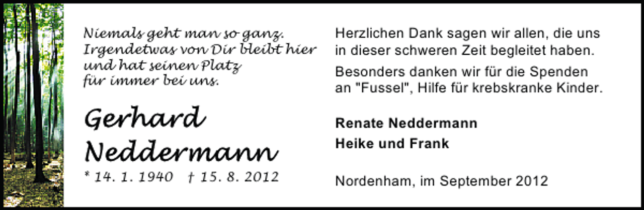 <p>Niemals geht man so ganz.<br />Irgendetwas von Dir bleibt hier<br />und hat seinen Platz<br />für immer bei uns.</p><p>Herzlichen Dank sagen wir allen, die uns<br />in dieser schweren Zeit begleitet haben.<br />Besonders danken wir für die Spenden<br />an "Fussel", Hilfe für krebskranke Kinder.<br />Renate Neddermann<br />Heike und Frank</p><p>* 14. 1. 1940</p><p>† 15. 8. 2012</p><p>Nordenham, im September 2012</p>
