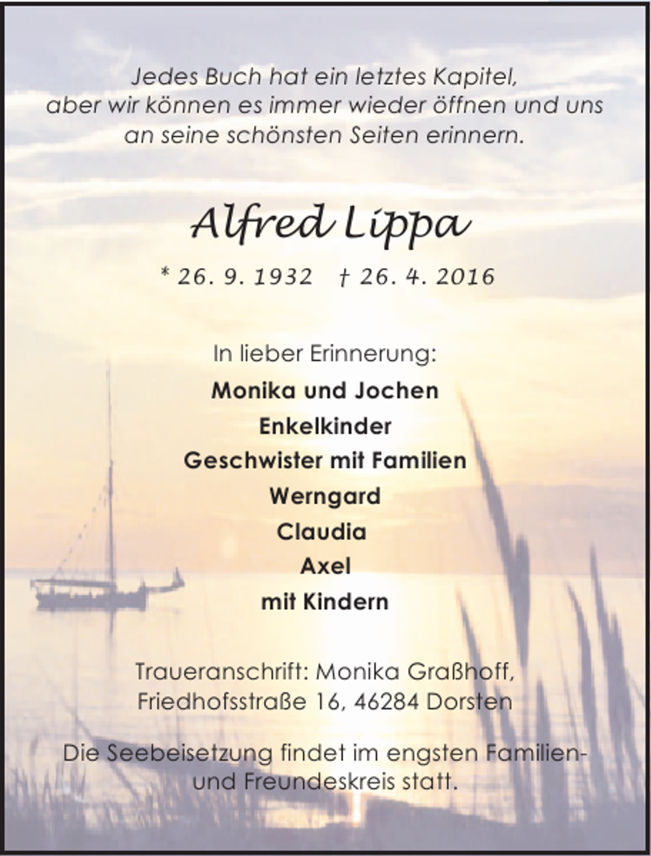 <p>Jedes Buch hat ein letztes Kapitel,<br />aber wir können es immer wieder öffnen und uns<br />an seine schönsten Seiten erinnern.</p><p>Alfred Lippa<br />* 26. 9. 1932</p><p>† 26. 4. 2016</p><p>In lieber Erinnerung:<br />Monika und Jochen<br />Enkelkinder<br />Geschwister mit Familien<br />Werngard<br />Claudia<br />Axel<br />mit Kindern<br />Traueranschrift: Monika Graßhoff,<br />Friedhofsstraße 16, 46284 Dorsten<br />Die Seebeisetzung findet im engsten Familienund Freundeskreis statt.</p>
