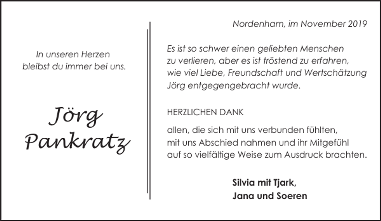 <p>Nordenham, im November 2019<br />In unseren Herzen<br />bleibst du immer bei uns.</p><p>Jörg<br />Pankratz</p><p>Es ist so schwer einen geliebten Menschen<br />zu verlieren, aber es ist tröstend zu erfahren,<br />wie viel Liebe, Freundschaft und Wertschätzung<br />Jörg entgegengebracht wurde.<br />HERZLICHEN DANK<br />allen, die sich mit uns verbunden fühlten,<br />mit uns Abschied nahmen und ihr Mitgefühl<br />auf so vielfältige Weise zum Ausdruck brachten.</p><p>Silvia mit Tjark,<br />Jana und Soeren</p>