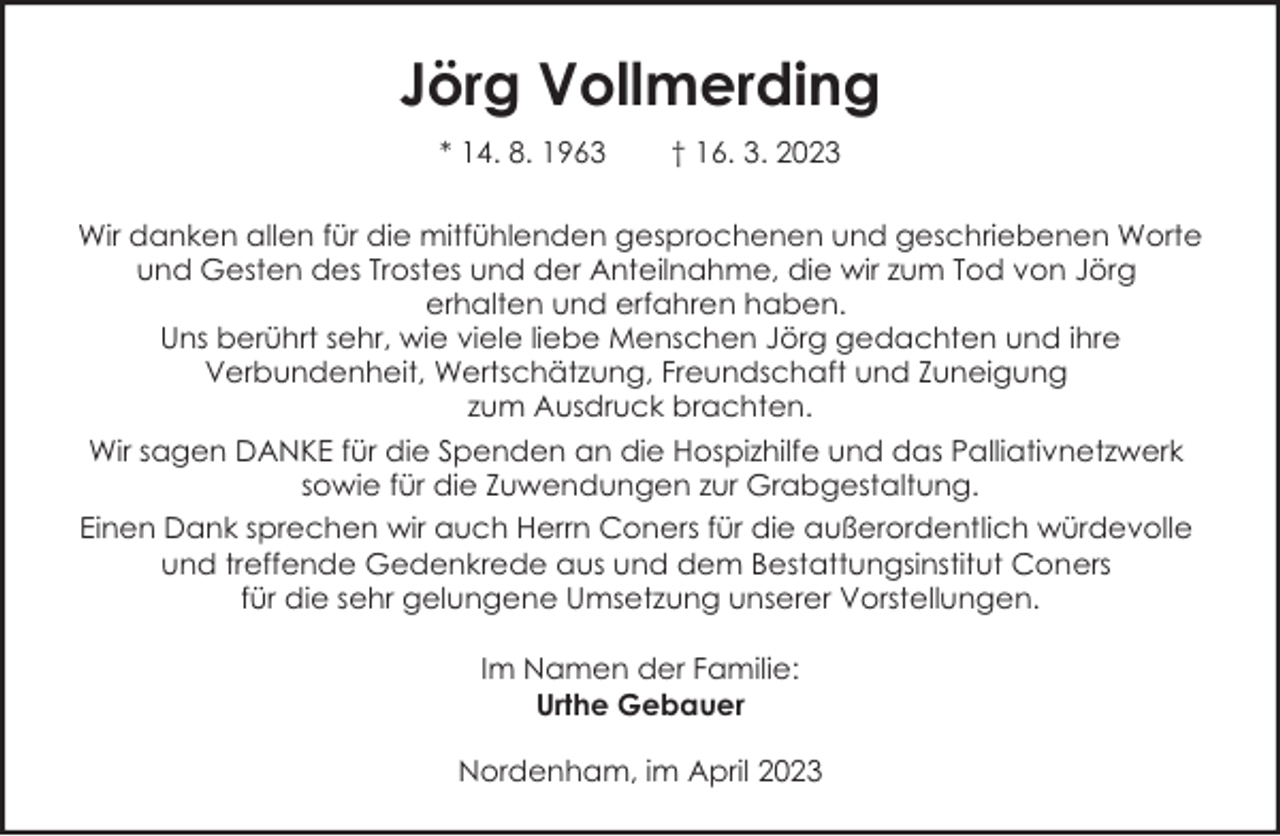 <p>Jörg Vollmerding<br />* 14. 8. 1963</p><p>† 16. 3. 2023</p><p>Wir danken allen für die mitfühlenden gesprochenen und geschriebenen Worte<br />und Gesten des Trostes und der Anteilnahme, die wir zum Tod von Jörg<br />erhalten und erfahren haben.<br />Uns berührt sehr, wie viele liebe Menschen Jörg gedachten und ihre<br />Verbundenheit, Wertschätzung, Freundschaft und Zuneigung<br />zum Ausdruck brachten.<br />Wir sagen DANKE für die Spenden an die Hospizhilfe und das Palliativnetzwerk<br />sowie für die Zuwendungen zur Grabgestaltung.<br />Einen Dank sprechen wir auch Herrn Coners für die außerordentlich würdevolle<br />und treffende Gedenkrede aus und dem Bestattungsinstitut Coners<br />für die sehr gelungene Umsetzung unserer Vorstellungen.<br />Im Namen der Familie:<br />Urthe Gebauer<br />Nordenham, im April 2023</p>