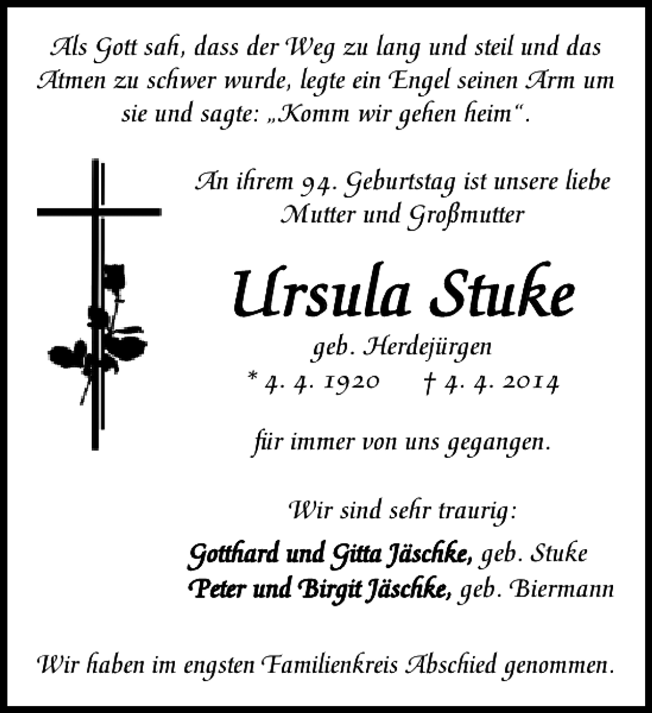 <p>Als Gott sah, dass der Weg zu lang und steil und das<br />Atmen zu schwer wurde, legte ein Engel seinen Arm um<br />sie und sagte: „Komm wir gehen heim“.<br />An ihrem 94. Geburtstag ist unsere liebe<br />Mutter und Großmutter</p><p>Ursula Stuke<br />geb. Herdejürgen<br />* 4. 4. 1920<br />† 4. 4. 2014<br />für immer von uns gegangen.<br />Wir sind sehr traurig:<br />Gotthard und Gitta Jäschke, geb. Stuke<br />Peter und Birgit Jäschke, geb. Biermann<br />Wir haben im engsten Familienkreis Abschied genommen.</p>