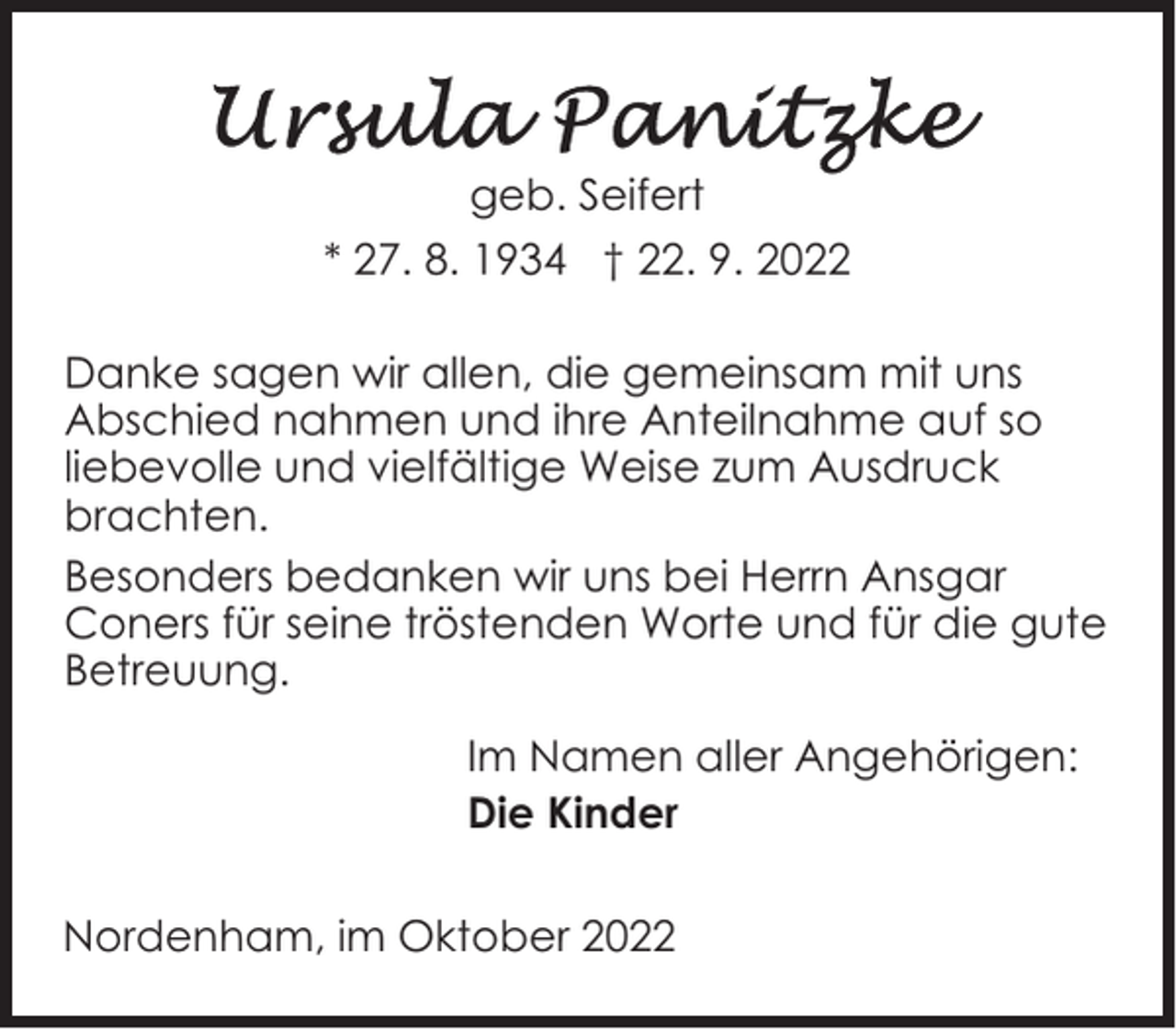 <p>geb. Seifert<br />* 27. 8. 1934 † 22. 9. 2022<br />Danke sagen wir allen, die gemeinsam mit uns<br />Abschied nahmen und ihre Anteilnahme auf so<br />liebevolle und vielfältige Weise zum Ausdruck<br />brachten.<br />Besonders bedanken wir uns bei Herrn Ansgar<br />Coners für seine tröstenden Worte und für die gute<br />Betreuung.<br />Im Namen aller Angehörigen:<br />Die Kinder<br />Nordenham, im Oktober 2022</p>