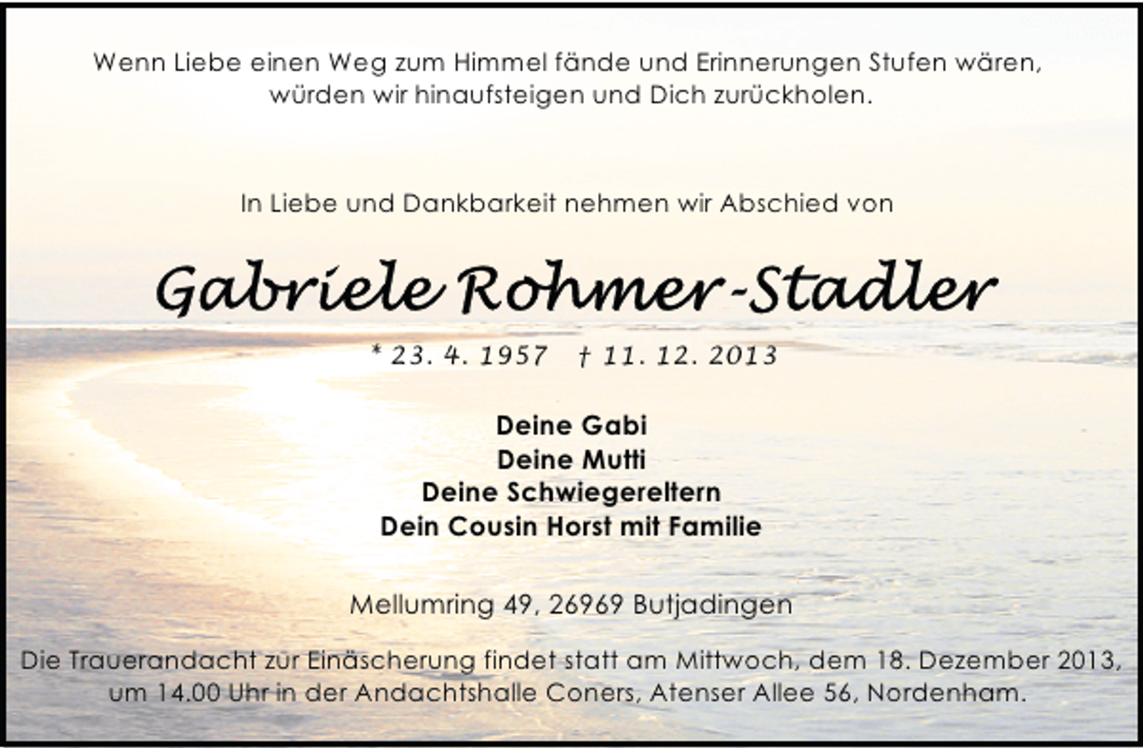 <p>Wenn Liebe einen Weg zum Himmel fände und Erinnerungen Stufen wären,<br />würden wir hinaufsteigen und Dich zurückholen.</p><p>In Liebe und Dankbarkeit nehmen wir Abschied von</p><p>* 23. 4. 1957</p><p>† 11. 12. 2013</p><p>Deine Gabi<br />Deine Mutti<br />Deine Schwiegereltern<br />Dein Cousin Horst mit Familie<br />Mellumring 49, 26969 Butjadingen<br />Die Trauerandacht zur Einäscherung findet statt am Mittwoch, dem 18. Dezember 2013,<br />um 14.00 Uhr in der Andachtshalle Coners, Atenser Allee 56, Nordenham.</p>