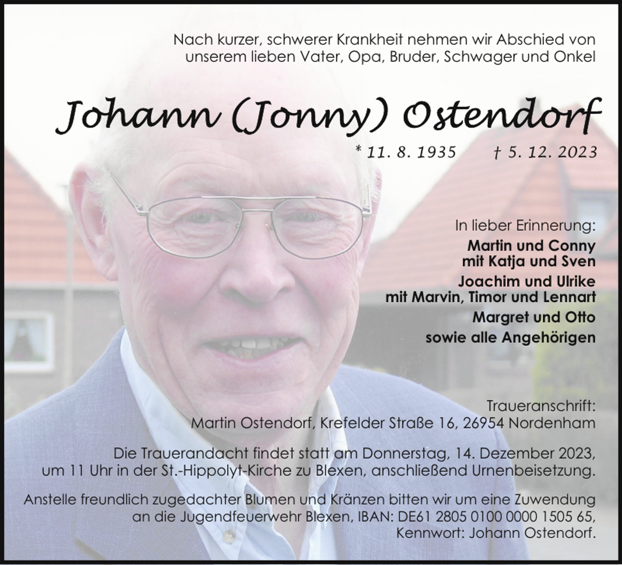 <p>Nach kurzer, schwerer Krankheit nehmen wir Abschied von<br />unserem lieben Vater, Opa, Bruder, Schwager und Onkel</p><p>* 11. 8. 1935</p><p>† 5. 12. 2023</p><p>In lieber Erinnerung:<br />Martin und Conny<br />mit Katja und Sven<br />Joachim und Ulrike<br />mit Marvin, Timor und Lennart<br />Margret und Otto<br />sowie alle Angehörigen</p><p>Traueranschrift:<br />Martin Ostendorf, Krefelder Straße 16, 26954 Nordenham<br />Die Trauerandacht findet statt am Donnerstag, 14. Dezember 2023,<br />um 11 Uhr in der St.-Hippolyt-Kirche zu Blexen, anschließend Urnenbeisetzung.<br />Anstelle freundlich zugedachter Blumen und Kränzen bitten wir um eine Zuwendung<br />an die Jugendfeuerwehr Blexen, IBAN: DE61 2805 0100 1505 65,<br />Kennwort: Johann Ostendorf.</p>