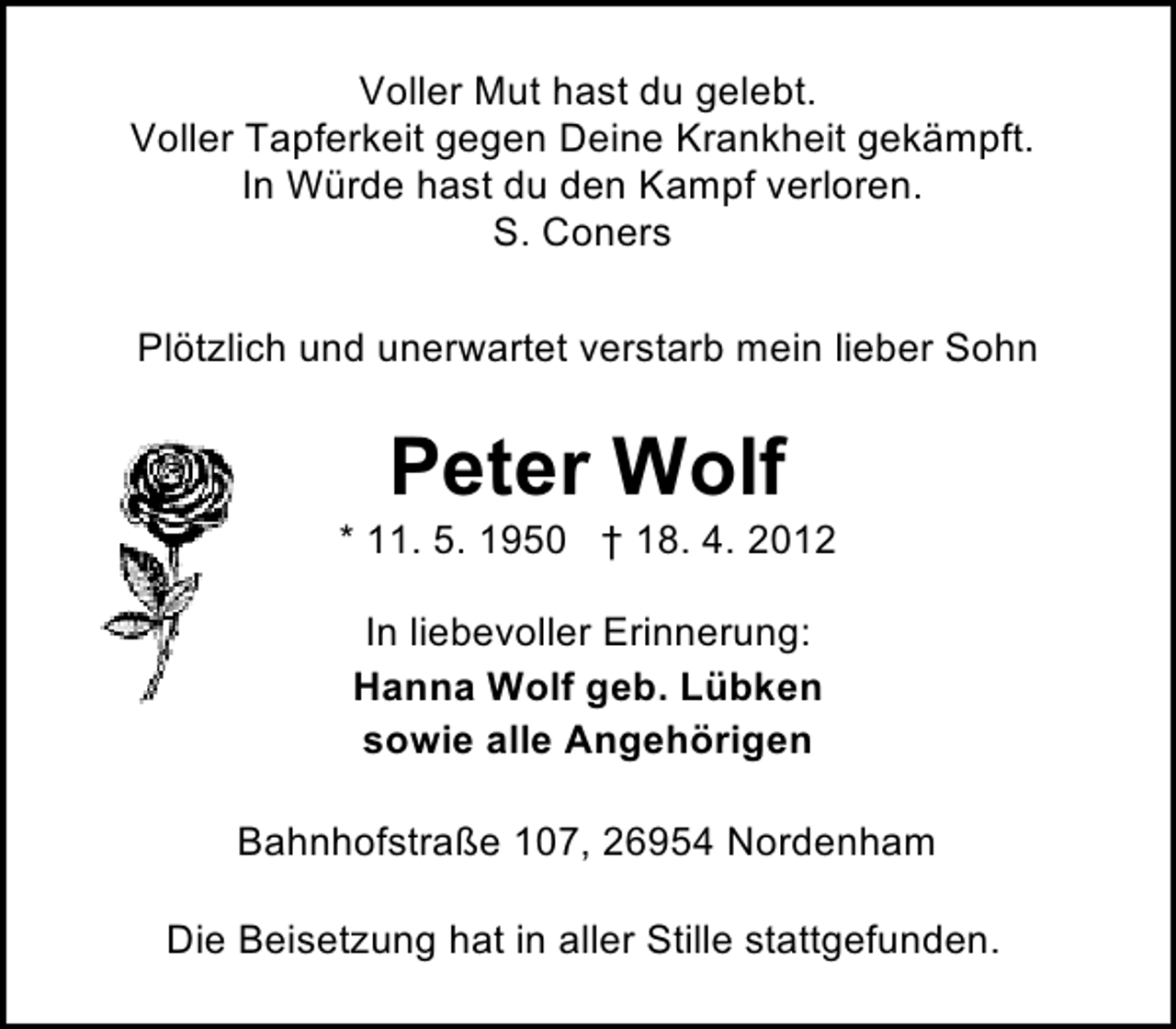 <p>Voller Mut hast du gelebt.<br />Voller Tapferkeit gegen Deine Krankheit gekämpft.<br />In Würde hast du den Kampf verloren.<br />S. Coners<br />Plötzlich und unerwartet verstarb mein lieber Sohn</p><p>Peter Wolf</p><p>* 11. 5. 1950 † 18. 4. 2012<br />In liebevoller Erinnerung:<br />Hanna Wolf geb. Lübken<br />sowie alle Angehörigen<br />Bahnhofstraße 107, 26954 Nordenham<br />Die Beisetzung hat in aller Stille stattgefunden.</p>