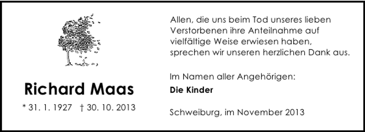 <p>Allen, die uns beim Tod unseres lieben<br />Verstorbenen ihre Anteilnahme auf<br />vielfältige Weise erwiesen haben,<br />sprechen wir unseren herzlichen Dank aus.</p><p>Richard Maas<br />* 31. 1. 1927 † 30. 10. 2013</p><p>Im Namen aller Angehörigen:<br />Die Kinder<br />Schweiburg, im November 2013</p>