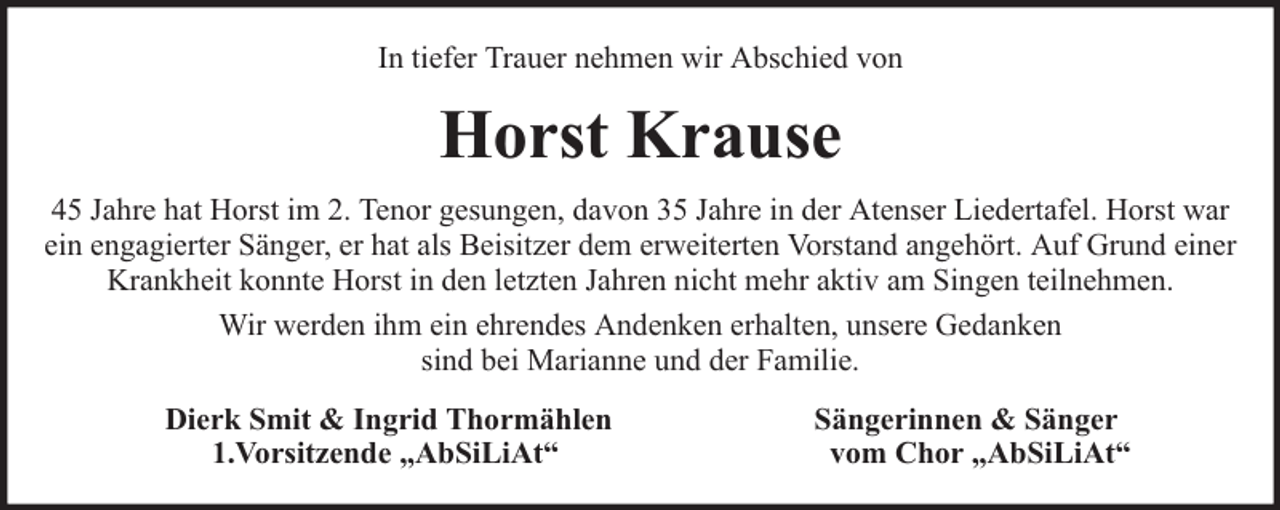 <p>In tiefer Trauer nehmen wir Abschied von</p><p>Horst Krause<br />45 Jahre hat Horst im 2. Tenor gesungen, davon 35 Jahre in der Atenser Liedertafel. Horst war<br />ein engagierter Sänger, er hat als Beisitzer dem erweiterten Vorstand angehört. Auf Grund einer<br />Krankheit konnte Horst in den letzten Jahren nicht mehr aktiv am Singen teilnehmen.<br />Wir werden ihm ein ehrendes Andenken erhalten, unsere Gedanken<br />sind bei Marianne und der Familie.<br />Dierk Smit &amp; Ingrid Thormählen<br />1.Vorsitzende „AbSiLiAt“</p><p>Sängerinnen &amp; Sänger<br />vom Chor „AbSiLiAt“</p>