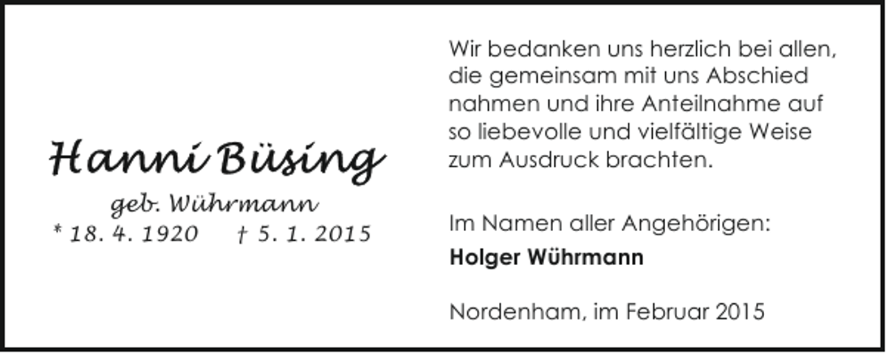 <p>Wir bedanken uns herzlich bei allen,<br />die gemeinsam mit uns Abschied<br />nahmen und ihre Anteilnahme auf<br />so liebevolle und vielfältige Weise<br />zum Ausdruck brachten.<br />geb. Wührmann<br />* 18. 4. 1920</p><p>† 5. 1. 2015</p><p>Im Namen aller Angehörigen:<br />Holger Wührmann<br />Nordenham, im Februar 2015</p>