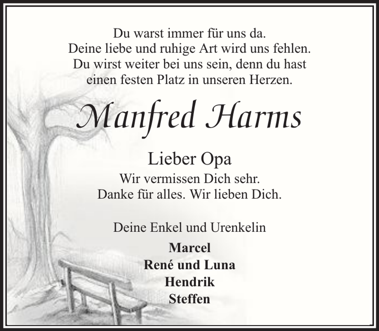 <p>Du warst immer für uns da.<br />Deine liebe und ruhige Art wird uns fehlen.<br />Du wirst weiter bei uns sein, denn du hast<br />einen festen Platz in unseren Herzen.</p><p>Manfred Harms<br />Lieber Opa</p><p>Wir vermissen Dich sehr.<br />Danke für alles. Wir lieben Dich.<br />Deine Enkel und Urenkelin<br />Marcel<br />René und Luna<br />Hendrik<br />Steffen</p>