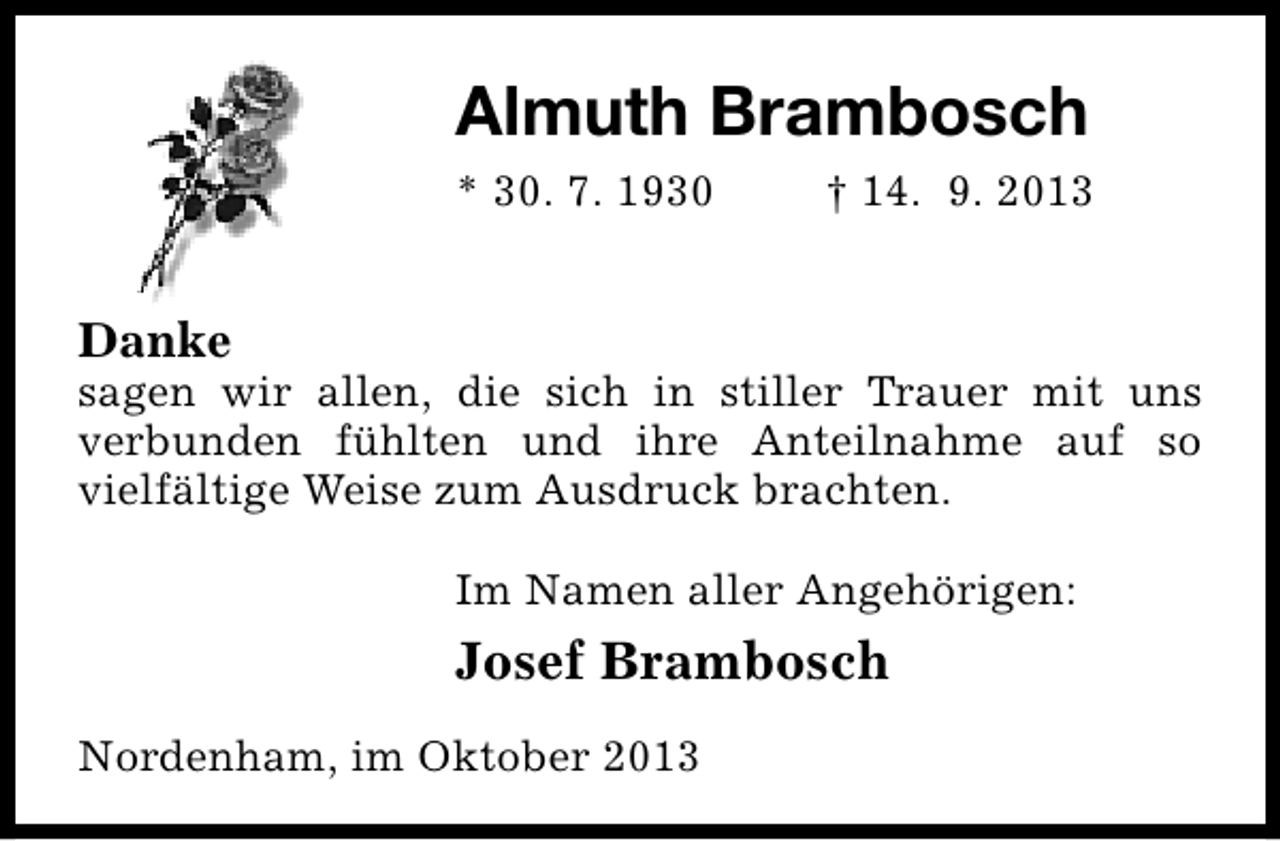 <p>Almuth Brambosch<br />* 30. 7. 1930</p><p>† 14. 9. 2013</p><p>Danke</p><p>sagen wir allen, die sich in stiller Trauer mit uns<br />verbunden fühlten und ihre Anteilnahme auf so<br />vielfältige Weise zum Ausdruck brachten.<br />Im Namen aller Angehörigen:</p><p>Josef Brambosch<br />Nordenham, im Oktober 2013</p>