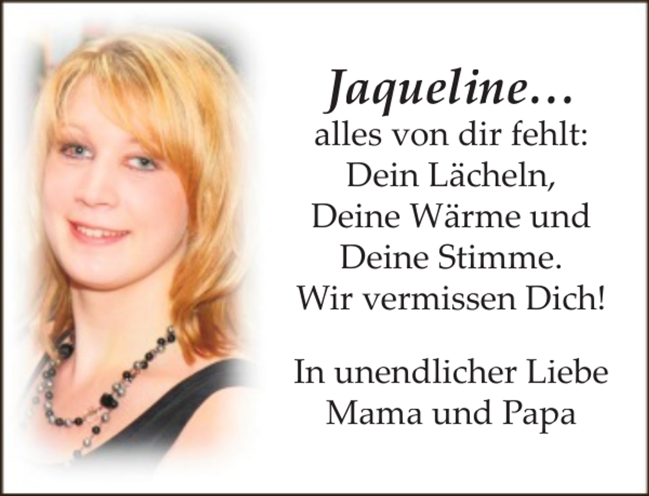 <p>Jaqueline…</p><p>alles von dir fehlt:<br />Dein Lächeln,<br />Deine Wärme und<br />Deine Stimme.<br />Wir vermissen Dich!<br />In unendlicher Liebe<br />Mama und Papa</p>