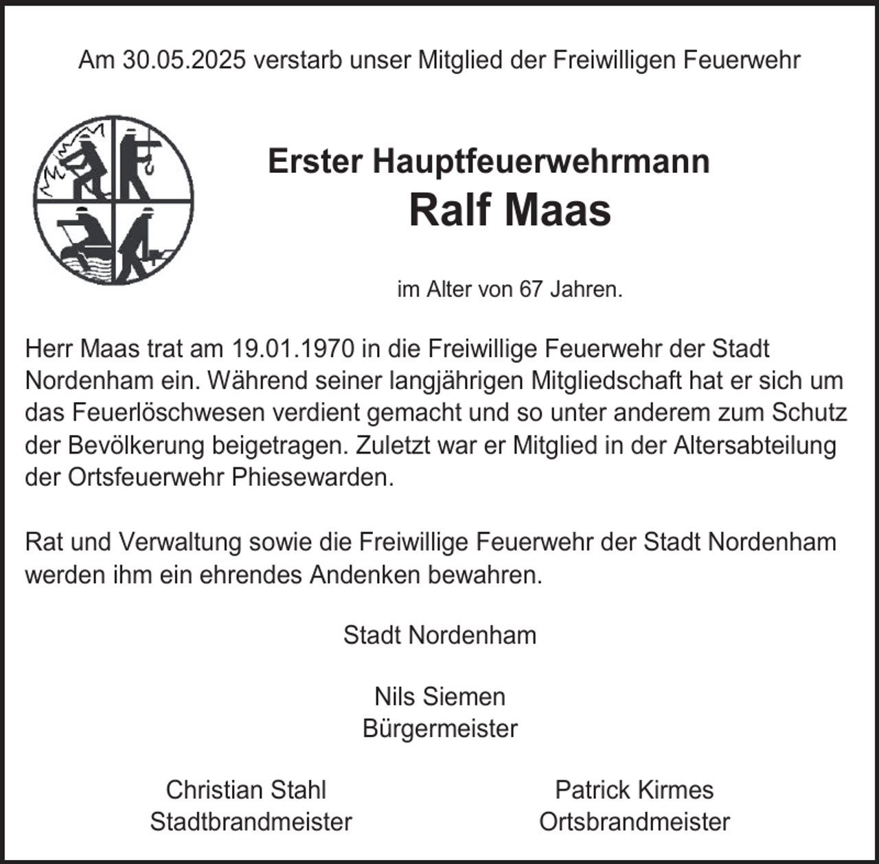 <p>Am 30.05.2025 verstarb unser Mitglied der Freiwilligen Feuerwehr</p><p>Erster Hauptfeuerwehrmann</p><p>Ralf Maas</p><p>im Alter von 67 Jahren.</p><p>Herr Maas trat am 19.01.1970 in die Freiwillige Feuerwehr der Stadt<br />Nordenham ein. Während seiner langjährigen Mitgliedschaft hat er sich um<br />das Feuerlöschwesen verdient gemacht und so unter anderem zum Schutz<br />der Bevölkerung beigetragen. Zuletzt war er Mitglied in der Altersabteilung<br />der Ortsfeuerwehr Phiesewarden.<br />Rat und Verwaltung sowie die Freiwillige Feuerwehr der Stadt Nordenham<br />werden ihm ein ehrendes Andenken bewahren.<br />Stadt Nordenham<br />Nils Siemen<br />Bürgermeister<br />Christian Stahl<br />Stadtbrandmeister</p><p>Patrick Kirmes<br />Ortsbrandmeister</p>