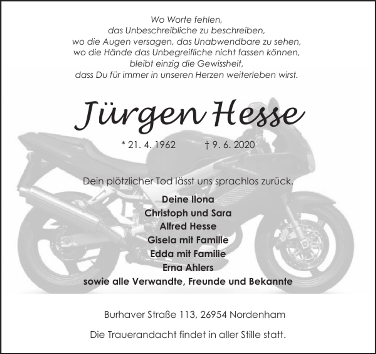 <p>Wo Worte fehlen,<br />das Unbeschreibliche zu beschreiben,<br />wo die Augen versagen, das Unabwendbare zu sehen,<br />wo die Hände das Unbegreifliche nicht fassen können,<br />bleibt einzig die Gewissheit,<br />dass Du für immer in unseren Herzen weiterleben wirst.</p><p>Jürgen Hesse<br />* 21. 4. 1962</p><p>† 9. 6. 2020</p><p>Dein plötzlicher Tod lässt uns sprachlos zurück.<br />Deine Ilona<br />Christoph und Sara<br />Alfred Hesse<br />Gisela mit Familie<br />Edda mit Familie<br />Erna Ahlers<br />sowie alle Verwandte, Freunde und Bekannte<br />Burhaver Straße 113, 26954 Nordenham<br />Die Trauerandacht findet in aller Stille statt.</p>