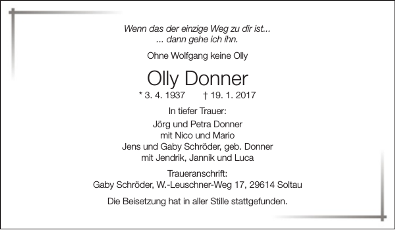 <p>Wenn das der einzige Weg zu dir ist...<br />... dann gehe ich ihn.<br />Ohne Wolfgang keine Olly</p><p>Olly Donner</p><p>* 3. 4. 1937</p><p>† 19. 1. 2017</p><p>In tiefer Trauer:<br />Jörg und Petra Donner<br />mit Nico und Mario<br />Jens und Gaby Schröder, geb. Donner<br />mit Jendrik, Jannik und Luca<br />Traueranschrift:<br />Gaby Schröder, W.-Leuschner-Weg 17, 29614 Soltau<br />Die Beisetzung hat in aller Stille stattgefunden.</p>
