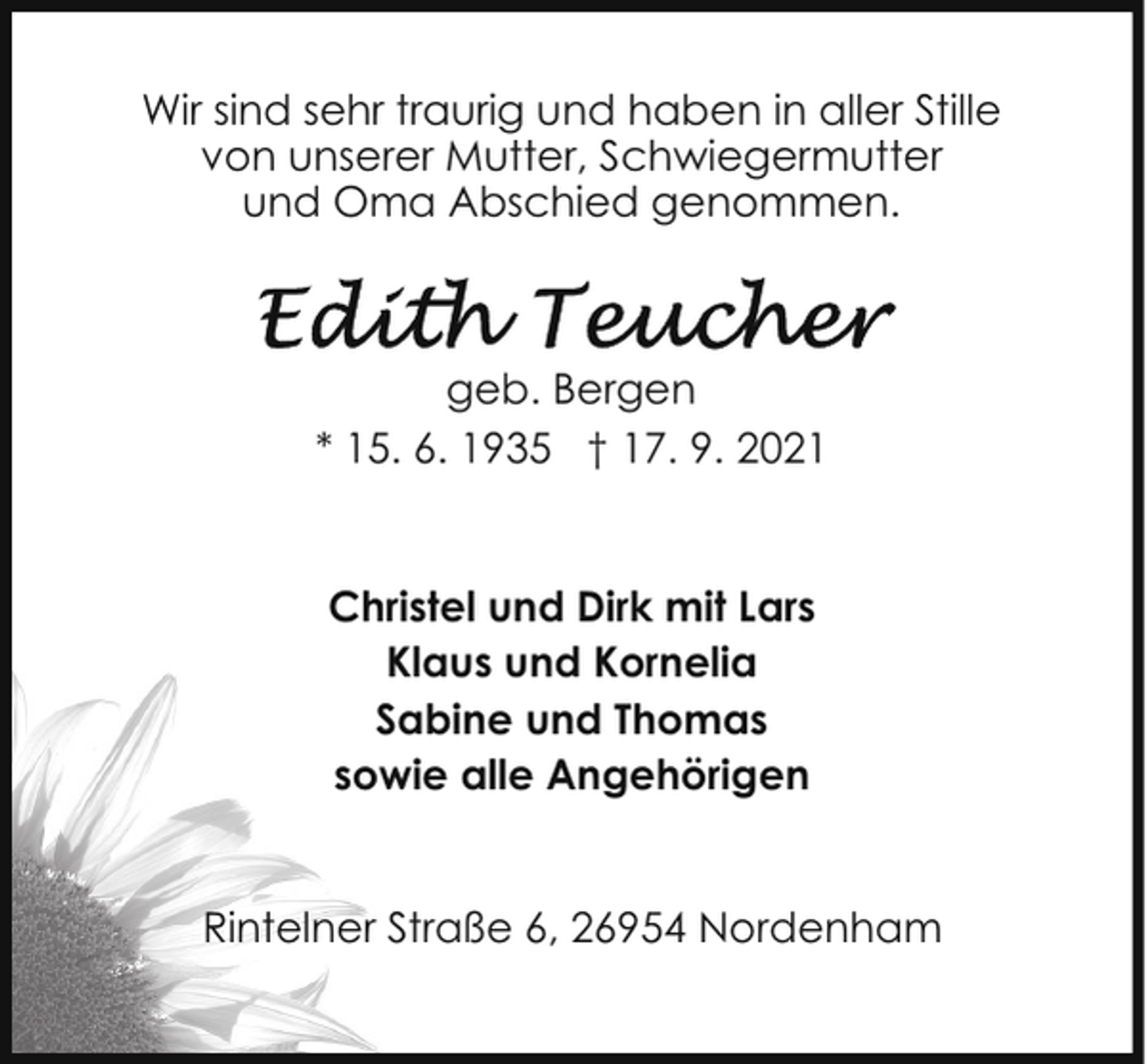 <p>Wir sind sehr traurig und haben in aller Stille<br />von unserer Mutter, Schwiegermutter<br />und Oma Abschied genommen.</p>
<p>geb. Bergen<br />* 15. 6. 1935 † 17. 9. 2021<br />Christel und Dirk mit Lars<br />Klaus und Kornelia<br />Sabine und Thomas<br />sowie alle Angehörigen<br />Rintelner Straße 6, 26954 Nordenham</p>