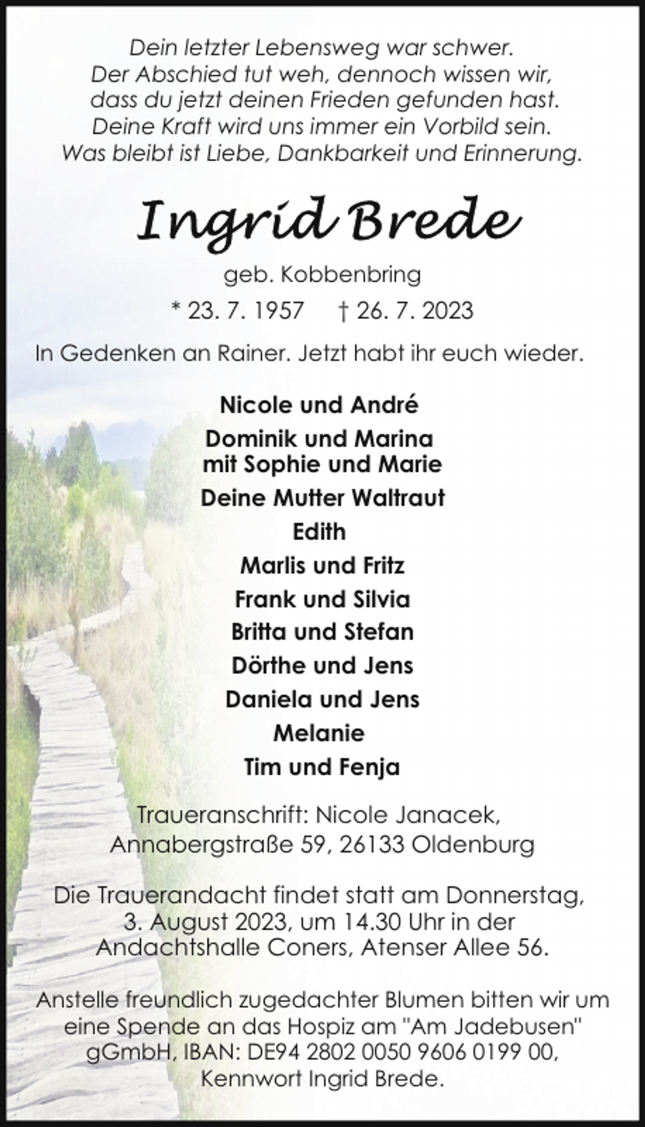<p>Dein letzter Lebensweg war schwer.<br />Der Abschied tut weh, dennoch wissen wir,<br />dass du jetzt deinen Frieden gefunden hast.<br />Deine Kraft wird uns immer ein Vorbild sein.<br />Was bleibt ist Liebe, Dankbarkeit und Erinnerung.</p><p>geb. Kobbenbring</p><p>* 23. 7. 1957</p><p>† 26. 7. 2023</p><p>In Gedenken an Rainer. Jetzt habt ihr euch wieder.</p><p>Nicole und André<br />Dominik und Marina<br />mit Sophie und Marie<br />Deine Mutter Waltraut<br />Edith<br />Marlis und Fritz<br />Frank und Silvia<br />Britta und Stefan<br />Dörthe und Jens<br />Daniela und Jens<br />Melanie<br />Tim und Fenja<br />Traueranschrift: Nicole Janacek,<br />Annabergstraße 59, 26133 Oldenburg<br />Die Trauerandacht findet statt am Donnerstag,<br />3. August 2023, um 14.30 Uhr in der<br />Andachtshalle Coners, Atenser Allee 56.<br />Anstelle freundlich zugedachter Blumen bitten wir um<br />eine Spende an das Hospiz am "Am Jadebusen"<br />gGmbH, IBAN: DE94 2802 0050 9606 0199 00,<br />Kennwort Ingrid Brede.</p>