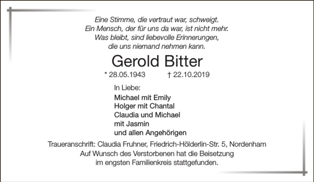 <p>Eine Stimme, die vertraut war, schweigt.<br />Ein Mensch, der für uns da war, ist nicht mehr.<br />Was bleibt, sind liebevolle Erinnerungen,<br />die uns niemand nehmen kann.</p><p>Gerold Bitter</p><p>* 28.05.1943</p><p>† 22.10.2019</p><p>In Liebe:<br />Michael mit Emily<br />Holger mit Chantal<br />Claudia und Michael<br />mit Jasmin<br />und allen Angehörigen<br />Traueranschrift: Claudia Fruhner, Friedrich-Hölderlin-Str. 5, Nordenham<br />Auf Wunsch des Verstorbenen hat die Beisetzung<br />im engsten Familienkreis stattgefunden.</p>