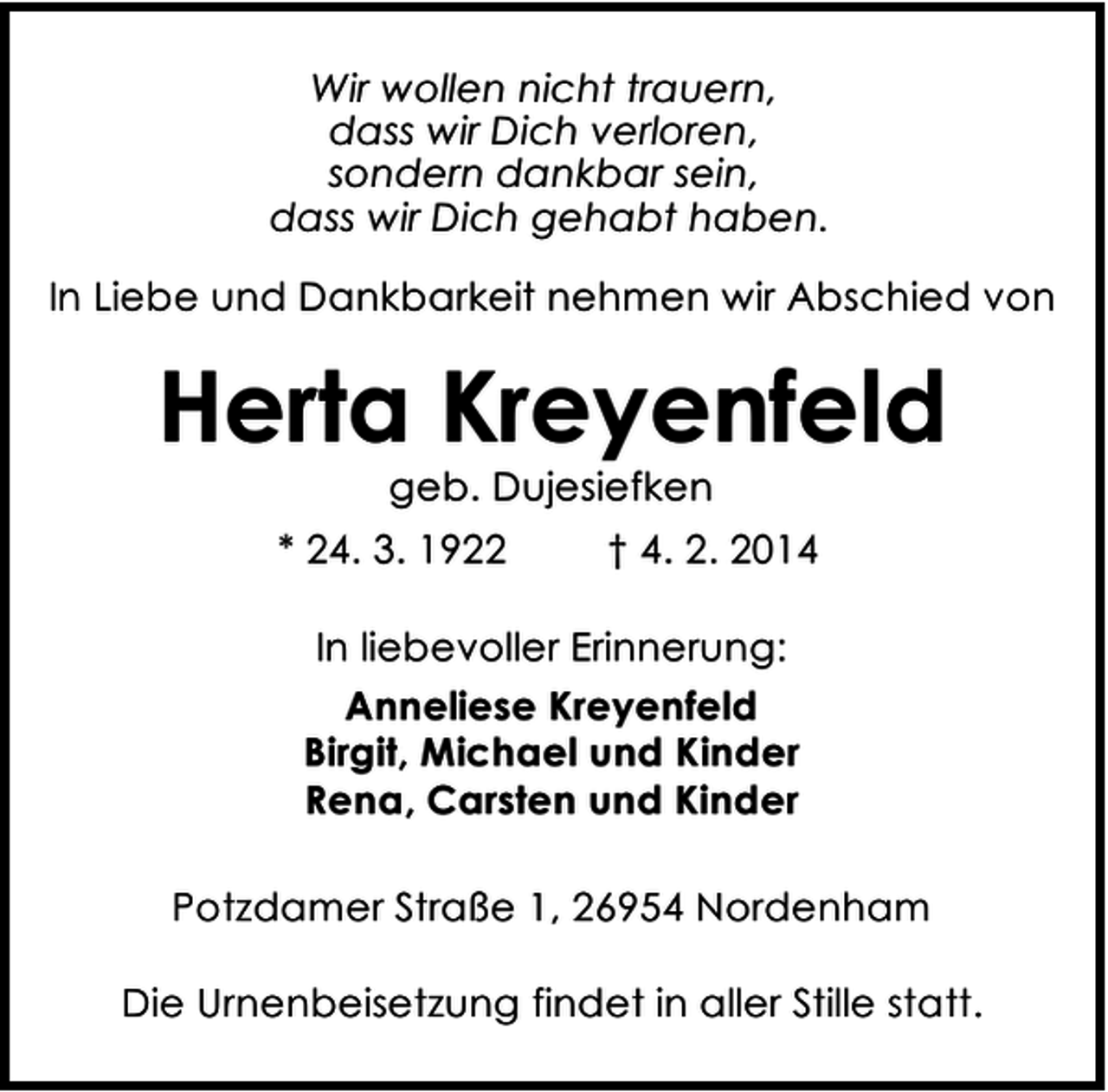 <p>Wir wollen nicht trauern,<br />dass wir Dich verloren,<br />sondern dankbar sein,<br />dass wir Dich gehabt haben.<br />In Liebe und Dankbarkeit nehmen wir Abschied von</p><p>Herta Kreyenfeld<br />geb. Dujesiefken</p><p>* 24. 3. 1922</p><p>† 4. 2. 2014</p><p>In liebevoller Erinnerung:<br />Anneliese Kreyenfeld<br />Birgit, Michael und Kinder<br />Rena, Carsten und Kinder<br />Potzdamer Straße 1, 26954 Nordenham<br />Die Urnenbeisetzung findet in aller Stille statt.</p>