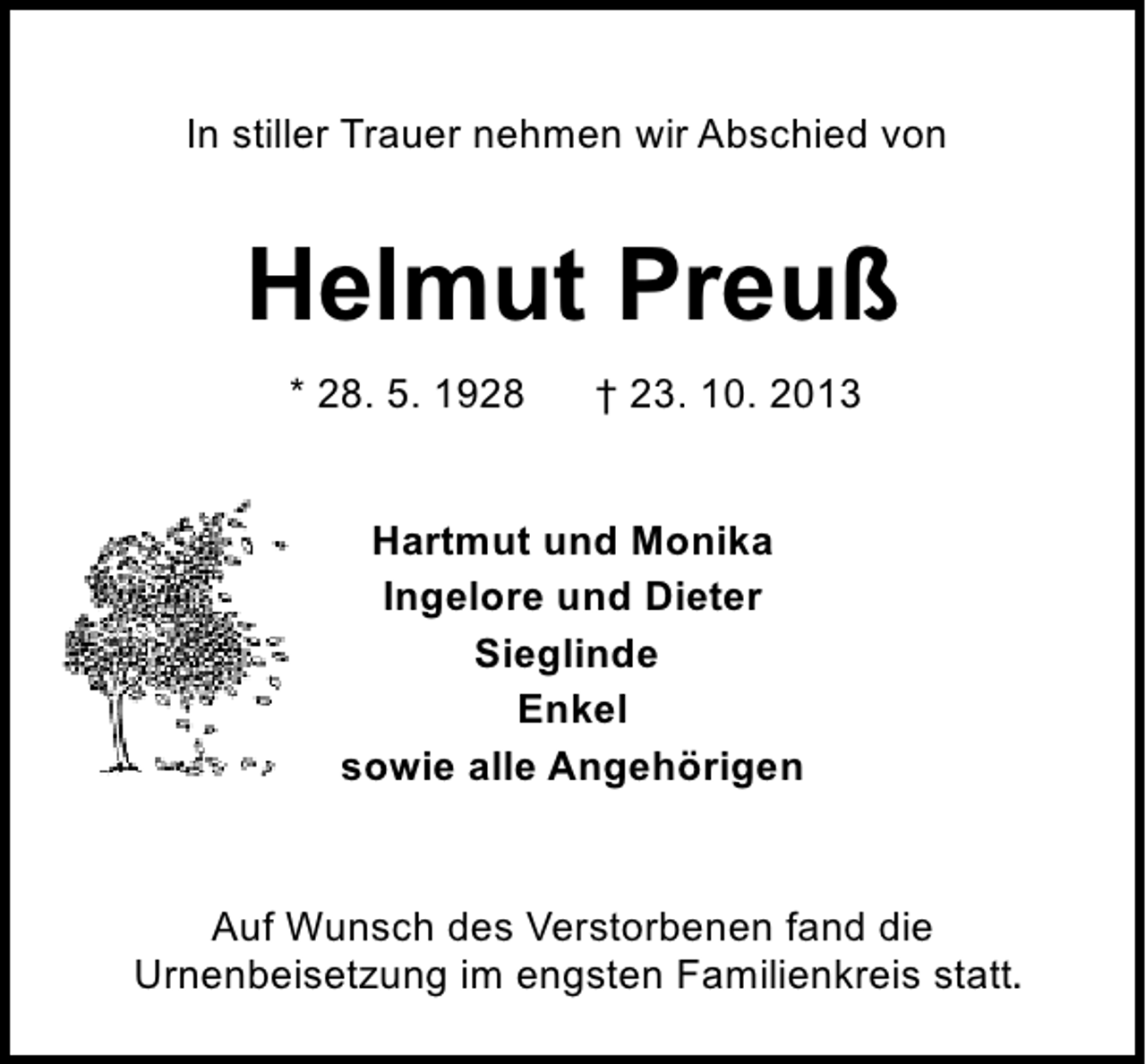 <p>In stiller Trauer nehmen wir Abschied von</p><p>Helmut Preuß<br />* 28. 5. 1928</p><p>† 23. 10. 2013</p><p>Hartmut und Monika<br />Ingelore und Dieter<br />Sieglinde<br />Enkel<br />sowie alle Angehörigen</p><p>Auf Wunsch des Verstorbenen fand die<br />Urnenbeisetzung im engsten Familienkreis statt.</p>