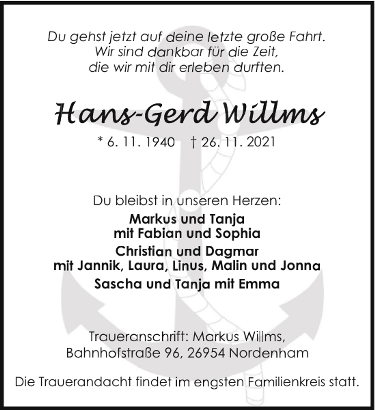 <p>Du<br />u gehst jetzt au eine zte große Fahrt..<br />Wir sind<br />n ar ü ie Zeit,<br />die wir mi di<br />e<br />urften.</p><p>* 6. 11.</p><p>Du bleibst i<br />Mark<br />mit Fab<br />Christi<br />m Jannik, Laura<br />Sascha un</p><p>Bahnh</p><p>ue</p><p>†</p><p>. 2021</p><p>ns ren Herzen:<br />un Tanja<br />u d Sophia<br />nd Dagmar<br />u , Malin und Jonn<br />a<br />mit Emma</p><p>ft: M<br />traße 96, 26954 Nord</p><p>Die Trau<br />uerandacht finde</p><p>s en</p><p>s,</p><p>am</p><p>ilienkreiss statt.</p>