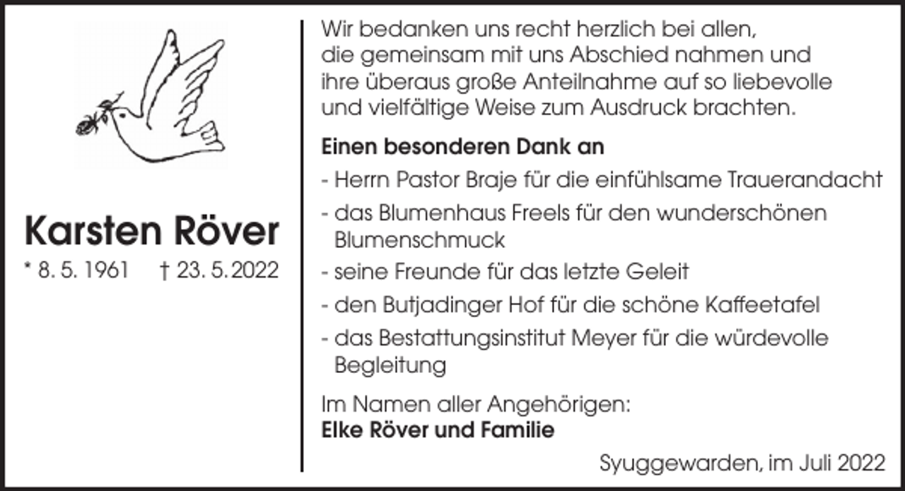 <p>Wir bedanken uns recht herzlich bei allen,<br />die gemeinsam mit uns Abschied nahmen und<br />ihre überaus große Anteilnahme auf so liebevolle<br />und vielfältige Weise zum Ausdruck brachten.</p><p>Karsten Röver<br />* 8. 5. 1961</p><p>† 23. 5.2022</p><p>Einen besonderen Dank an<br />- Herrn Pastor Braje für die einfühlsame Trauerandacht<br />- das Blumenhaus Freels für den wunderschönen<br />Blumenschmuck<br />- seine Freunde für das letzte Geleit<br />- den Butjadinger Hof für die schöne Kaffeetafel<br />- das Bestattungsinstitut Meyer für die würdevolle<br />Begleitung<br />Im Namen aller Angehörigen:<br />Elke Röver und Familie<br />Syuggewarden, im Juli 2022</p>